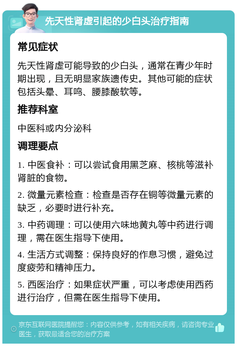 先天性肾虚引起的少白头治疗指南 常见症状 先天性肾虚可能导致的少白头，通常在青少年时期出现，且无明显家族遗传史。其他可能的症状包括头晕、耳鸣、腰膝酸软等。 推荐科室 中医科或内分泌科 调理要点 1. 中医食补：可以尝试食用黑芝麻、核桃等滋补肾脏的食物。 2. 微量元素检查：检查是否存在铜等微量元素的缺乏，必要时进行补充。 3. 中药调理：可以使用六味地黄丸等中药进行调理，需在医生指导下使用。 4. 生活方式调整：保持良好的作息习惯，避免过度疲劳和精神压力。 5. 西医治疗：如果症状严重，可以考虑使用西药进行治疗，但需在医生指导下使用。