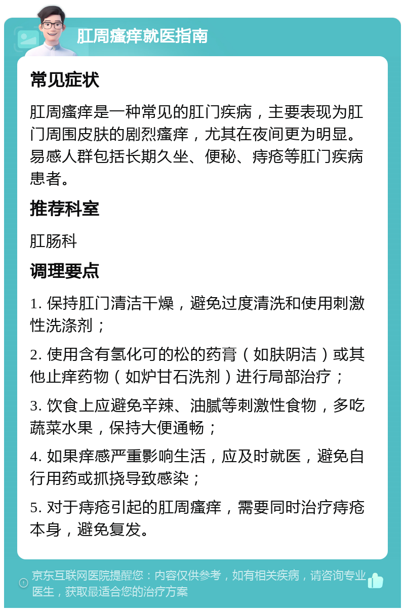 肛周瘙痒就医指南 常见症状 肛周瘙痒是一种常见的肛门疾病，主要表现为肛门周围皮肤的剧烈瘙痒，尤其在夜间更为明显。易感人群包括长期久坐、便秘、痔疮等肛门疾病患者。 推荐科室 肛肠科 调理要点 1. 保持肛门清洁干燥，避免过度清洗和使用刺激性洗涤剂； 2. 使用含有氢化可的松的药膏（如肤阴洁）或其他止痒药物（如炉甘石洗剂）进行局部治疗； 3. 饮食上应避免辛辣、油腻等刺激性食物，多吃蔬菜水果，保持大便通畅； 4. 如果痒感严重影响生活，应及时就医，避免自行用药或抓挠导致感染； 5. 对于痔疮引起的肛周瘙痒，需要同时治疗痔疮本身，避免复发。