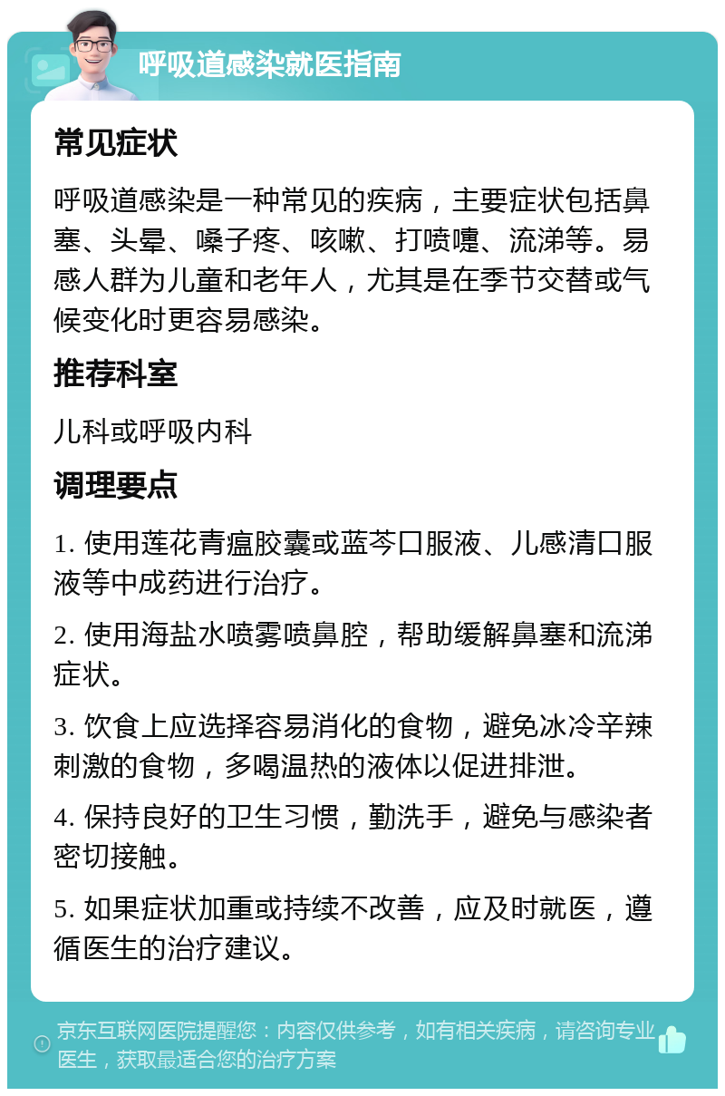 呼吸道感染就医指南 常见症状 呼吸道感染是一种常见的疾病，主要症状包括鼻塞、头晕、嗓子疼、咳嗽、打喷嚏、流涕等。易感人群为儿童和老年人，尤其是在季节交替或气候变化时更容易感染。 推荐科室 儿科或呼吸内科 调理要点 1. 使用莲花青瘟胶囊或蓝芩口服液、儿感清口服液等中成药进行治疗。 2. 使用海盐水喷雾喷鼻腔，帮助缓解鼻塞和流涕症状。 3. 饮食上应选择容易消化的食物，避免冰冷辛辣刺激的食物，多喝温热的液体以促进排泄。 4. 保持良好的卫生习惯，勤洗手，避免与感染者密切接触。 5. 如果症状加重或持续不改善，应及时就医，遵循医生的治疗建议。