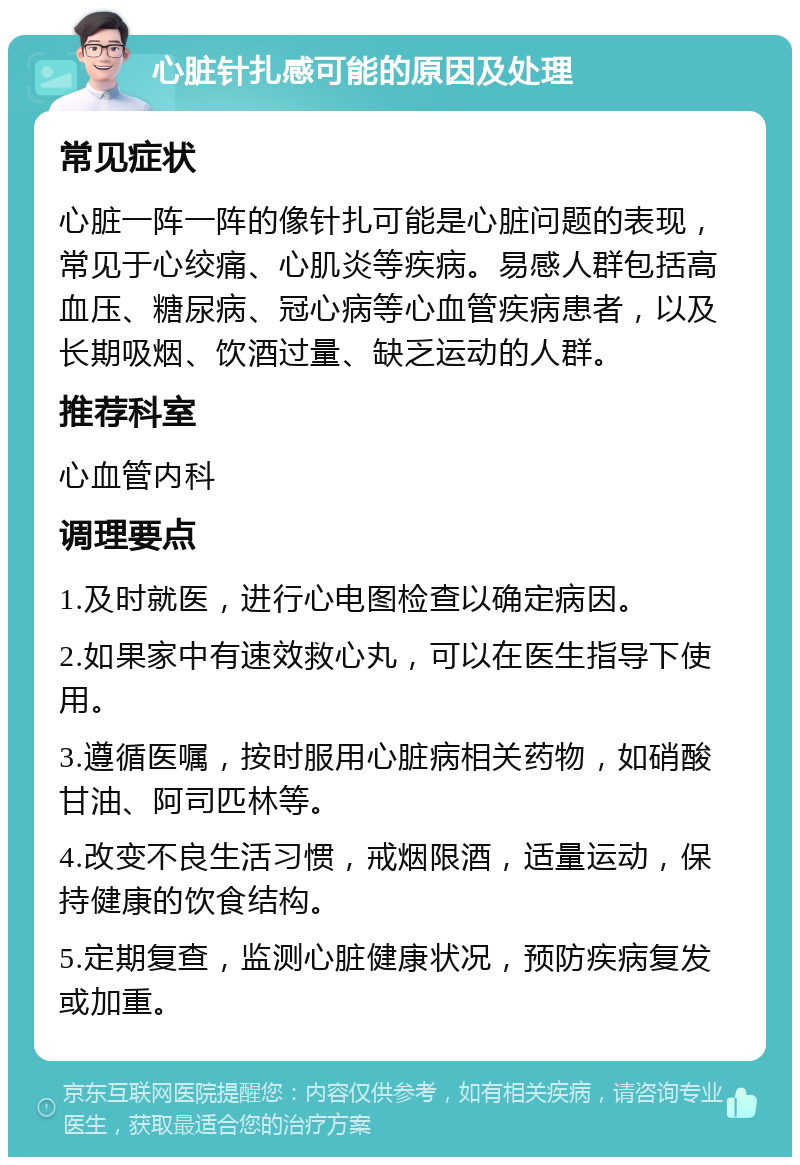 心脏针扎感可能的原因及处理 常见症状 心脏一阵一阵的像针扎可能是心脏问题的表现，常见于心绞痛、心肌炎等疾病。易感人群包括高血压、糖尿病、冠心病等心血管疾病患者，以及长期吸烟、饮酒过量、缺乏运动的人群。 推荐科室 心血管内科 调理要点 1.及时就医，进行心电图检查以确定病因。 2.如果家中有速效救心丸，可以在医生指导下使用。 3.遵循医嘱，按时服用心脏病相关药物，如硝酸甘油、阿司匹林等。 4.改变不良生活习惯，戒烟限酒，适量运动，保持健康的饮食结构。 5.定期复查，监测心脏健康状况，预防疾病复发或加重。