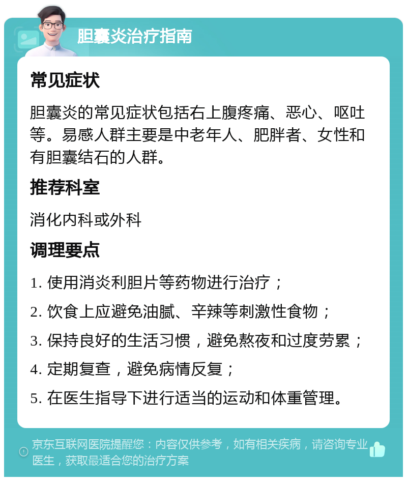 胆囊炎治疗指南 常见症状 胆囊炎的常见症状包括右上腹疼痛、恶心、呕吐等。易感人群主要是中老年人、肥胖者、女性和有胆囊结石的人群。 推荐科室 消化内科或外科 调理要点 1. 使用消炎利胆片等药物进行治疗； 2. 饮食上应避免油腻、辛辣等刺激性食物； 3. 保持良好的生活习惯，避免熬夜和过度劳累； 4. 定期复查，避免病情反复； 5. 在医生指导下进行适当的运动和体重管理。