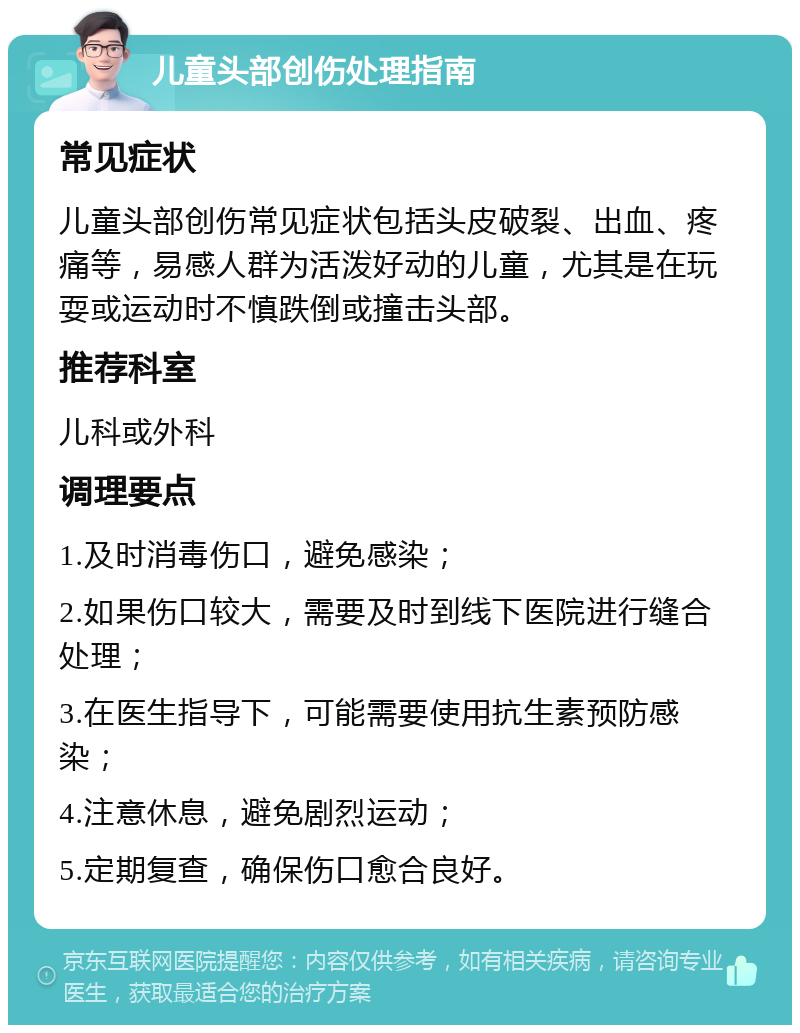 儿童头部创伤处理指南 常见症状 儿童头部创伤常见症状包括头皮破裂、出血、疼痛等，易感人群为活泼好动的儿童，尤其是在玩耍或运动时不慎跌倒或撞击头部。 推荐科室 儿科或外科 调理要点 1.及时消毒伤口，避免感染； 2.如果伤口较大，需要及时到线下医院进行缝合处理； 3.在医生指导下，可能需要使用抗生素预防感染； 4.注意休息，避免剧烈运动； 5.定期复查，确保伤口愈合良好。