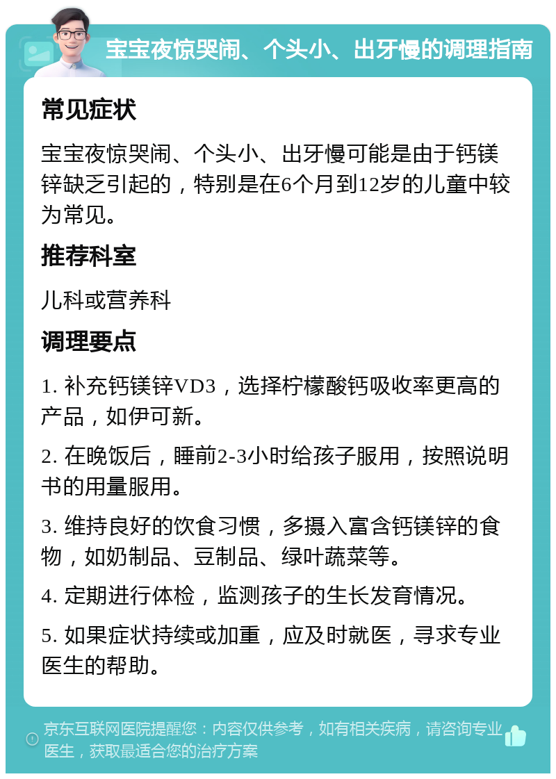 宝宝夜惊哭闹、个头小、出牙慢的调理指南 常见症状 宝宝夜惊哭闹、个头小、出牙慢可能是由于钙镁锌缺乏引起的，特别是在6个月到12岁的儿童中较为常见。 推荐科室 儿科或营养科 调理要点 1. 补充钙镁锌VD3，选择柠檬酸钙吸收率更高的产品，如伊可新。 2. 在晚饭后，睡前2-3小时给孩子服用，按照说明书的用量服用。 3. 维持良好的饮食习惯，多摄入富含钙镁锌的食物，如奶制品、豆制品、绿叶蔬菜等。 4. 定期进行体检，监测孩子的生长发育情况。 5. 如果症状持续或加重，应及时就医，寻求专业医生的帮助。