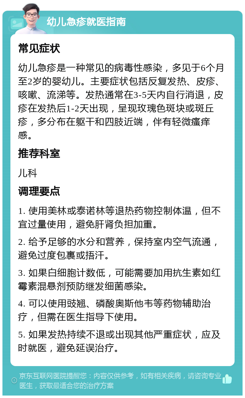 幼儿急疹就医指南 常见症状 幼儿急疹是一种常见的病毒性感染，多见于6个月至2岁的婴幼儿。主要症状包括反复发热、皮疹、咳嗽、流涕等。发热通常在3-5天内自行消退，皮疹在发热后1-2天出现，呈现玫瑰色斑块或斑丘疹，多分布在躯干和四肢近端，伴有轻微瘙痒感。 推荐科室 儿科 调理要点 1. 使用美林或泰诺林等退热药物控制体温，但不宜过量使用，避免肝肾负担加重。 2. 给予足够的水分和营养，保持室内空气流通，避免过度包裹或捂汗。 3. 如果白细胞计数低，可能需要加用抗生素如红霉素混悬剂预防继发细菌感染。 4. 可以使用豉翘、磷酸奥斯他韦等药物辅助治疗，但需在医生指导下使用。 5. 如果发热持续不退或出现其他严重症状，应及时就医，避免延误治疗。