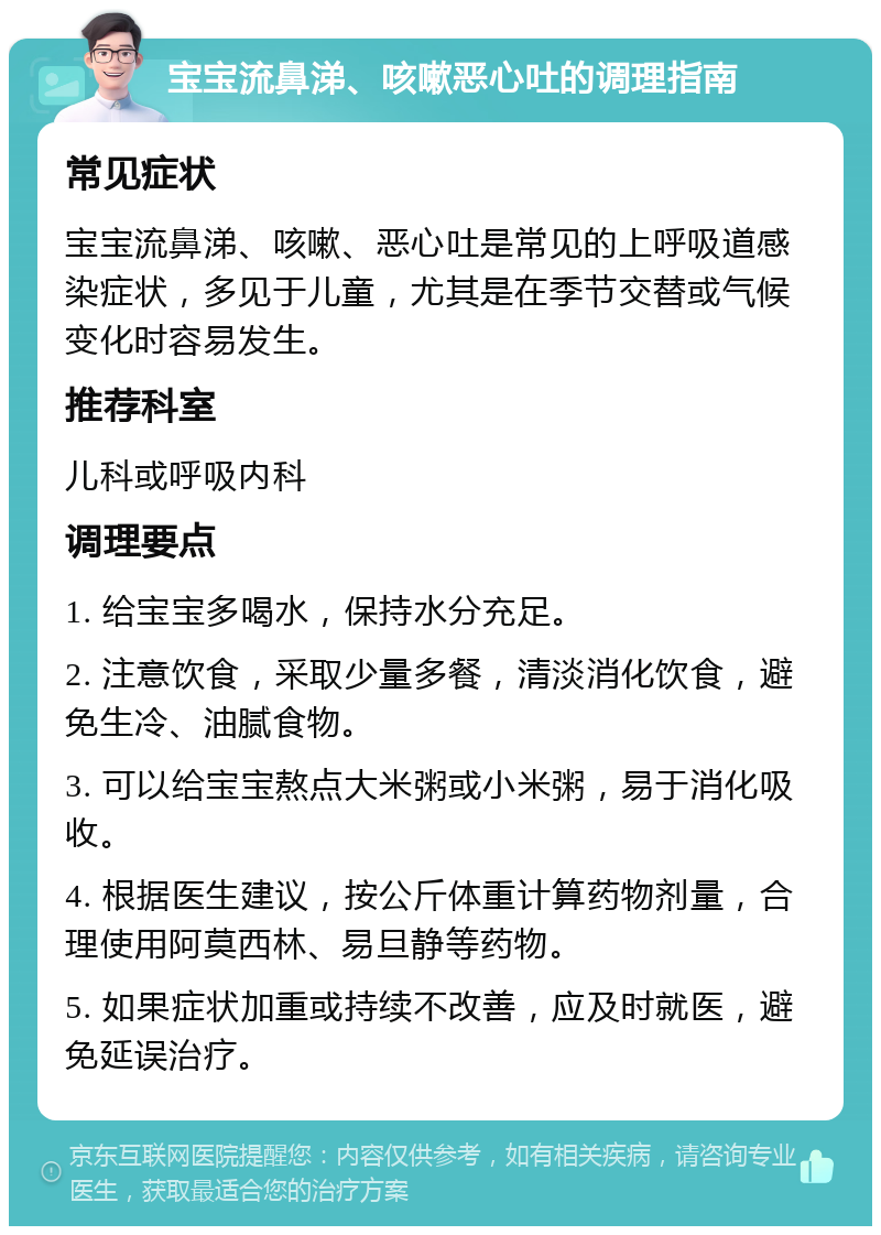 宝宝流鼻涕、咳嗽恶心吐的调理指南 常见症状 宝宝流鼻涕、咳嗽、恶心吐是常见的上呼吸道感染症状，多见于儿童，尤其是在季节交替或气候变化时容易发生。 推荐科室 儿科或呼吸内科 调理要点 1. 给宝宝多喝水，保持水分充足。 2. 注意饮食，采取少量多餐，清淡消化饮食，避免生冷、油腻食物。 3. 可以给宝宝熬点大米粥或小米粥，易于消化吸收。 4. 根据医生建议，按公斤体重计算药物剂量，合理使用阿莫西林、易旦静等药物。 5. 如果症状加重或持续不改善，应及时就医，避免延误治疗。