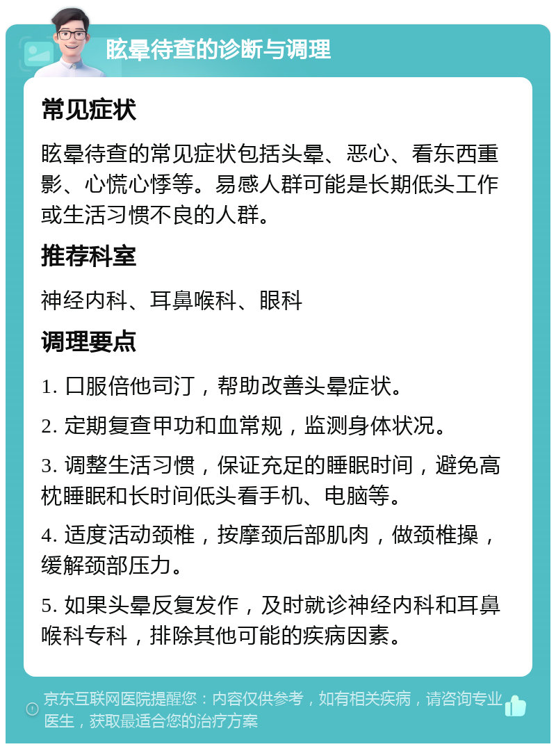 眩晕待查的诊断与调理 常见症状 眩晕待查的常见症状包括头晕、恶心、看东西重影、心慌心悸等。易感人群可能是长期低头工作或生活习惯不良的人群。 推荐科室 神经内科、耳鼻喉科、眼科 调理要点 1. 口服倍他司汀，帮助改善头晕症状。 2. 定期复查甲功和血常规，监测身体状况。 3. 调整生活习惯，保证充足的睡眠时间，避免高枕睡眠和长时间低头看手机、电脑等。 4. 适度活动颈椎，按摩颈后部肌肉，做颈椎操，缓解颈部压力。 5. 如果头晕反复发作，及时就诊神经内科和耳鼻喉科专科，排除其他可能的疾病因素。