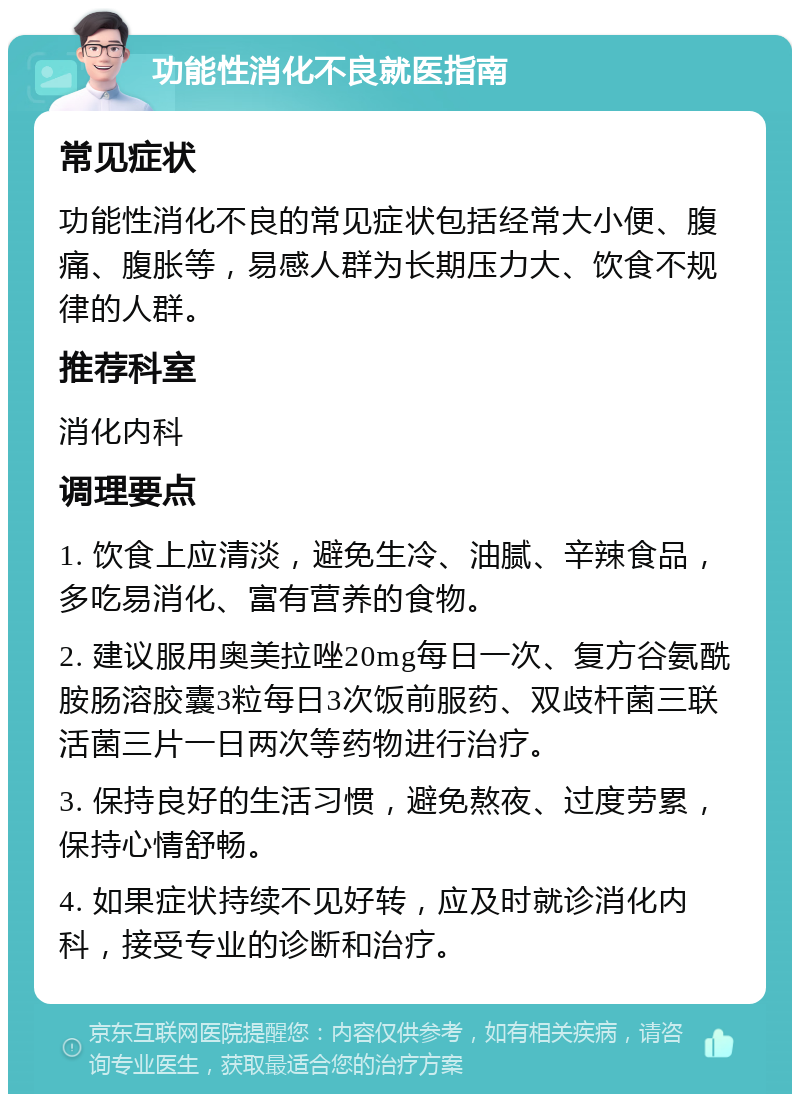 功能性消化不良就医指南 常见症状 功能性消化不良的常见症状包括经常大小便、腹痛、腹胀等，易感人群为长期压力大、饮食不规律的人群。 推荐科室 消化内科 调理要点 1. 饮食上应清淡，避免生冷、油腻、辛辣食品，多吃易消化、富有营养的食物。 2. 建议服用奥美拉唑20mg每日一次、复方谷氨酰胺肠溶胶囊3粒每日3次饭前服药、双歧杆菌三联活菌三片一日两次等药物进行治疗。 3. 保持良好的生活习惯，避免熬夜、过度劳累，保持心情舒畅。 4. 如果症状持续不见好转，应及时就诊消化内科，接受专业的诊断和治疗。