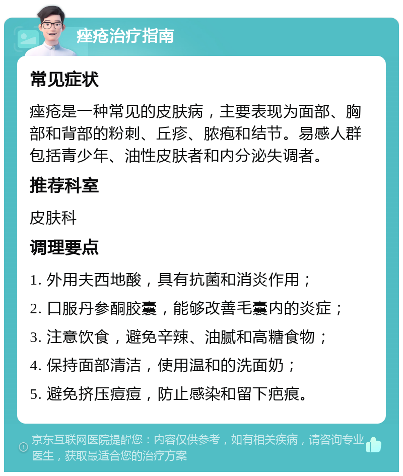 痤疮治疗指南 常见症状 痤疮是一种常见的皮肤病，主要表现为面部、胸部和背部的粉刺、丘疹、脓疱和结节。易感人群包括青少年、油性皮肤者和内分泌失调者。 推荐科室 皮肤科 调理要点 1. 外用夫西地酸，具有抗菌和消炎作用； 2. 口服丹参酮胶囊，能够改善毛囊内的炎症； 3. 注意饮食，避免辛辣、油腻和高糖食物； 4. 保持面部清洁，使用温和的洗面奶； 5. 避免挤压痘痘，防止感染和留下疤痕。