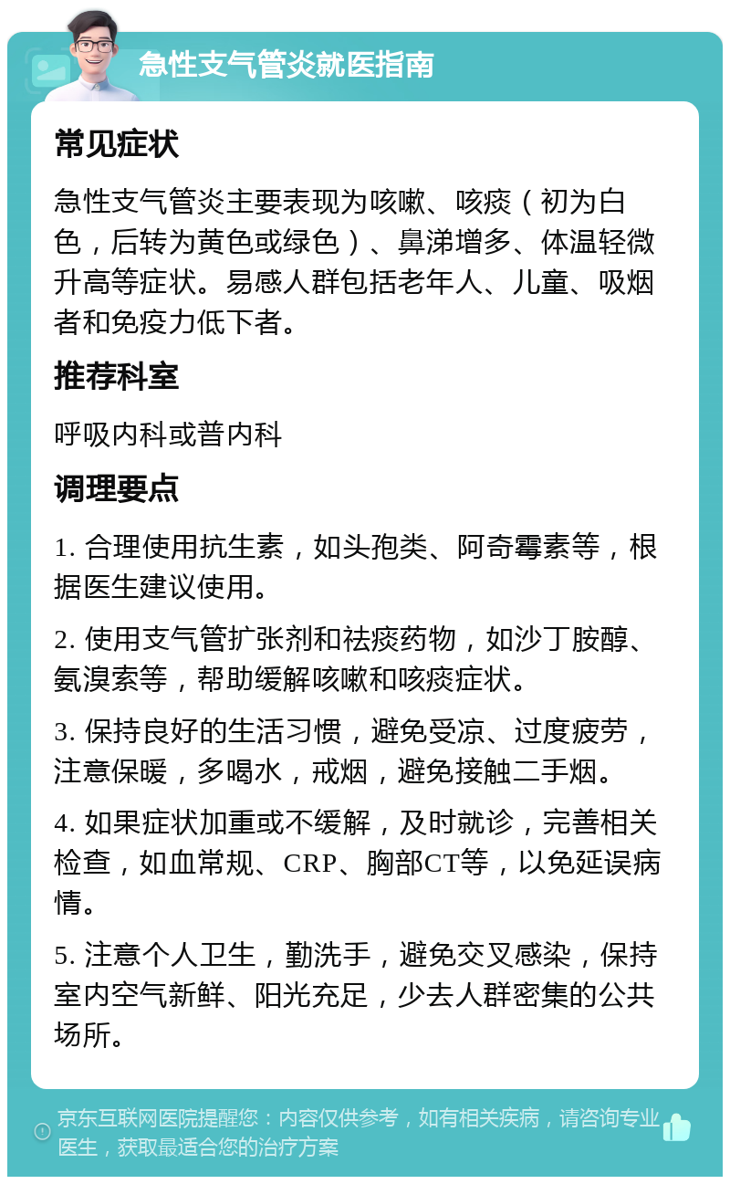 急性支气管炎就医指南 常见症状 急性支气管炎主要表现为咳嗽、咳痰（初为白色，后转为黄色或绿色）、鼻涕增多、体温轻微升高等症状。易感人群包括老年人、儿童、吸烟者和免疫力低下者。 推荐科室 呼吸内科或普内科 调理要点 1. 合理使用抗生素，如头孢类、阿奇霉素等，根据医生建议使用。 2. 使用支气管扩张剂和祛痰药物，如沙丁胺醇、氨溴索等，帮助缓解咳嗽和咳痰症状。 3. 保持良好的生活习惯，避免受凉、过度疲劳，注意保暖，多喝水，戒烟，避免接触二手烟。 4. 如果症状加重或不缓解，及时就诊，完善相关检查，如血常规、CRP、胸部CT等，以免延误病情。 5. 注意个人卫生，勤洗手，避免交叉感染，保持室内空气新鲜、阳光充足，少去人群密集的公共场所。