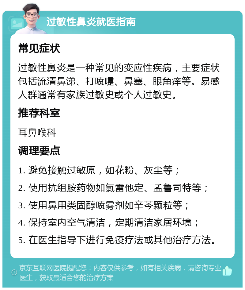 过敏性鼻炎就医指南 常见症状 过敏性鼻炎是一种常见的变应性疾病，主要症状包括流清鼻涕、打喷嚏、鼻塞、眼角痒等。易感人群通常有家族过敏史或个人过敏史。 推荐科室 耳鼻喉科 调理要点 1. 避免接触过敏原，如花粉、灰尘等； 2. 使用抗组胺药物如氯雷他定、孟鲁司特等； 3. 使用鼻用类固醇喷雾剂如辛芩颗粒等； 4. 保持室内空气清洁，定期清洁家居环境； 5. 在医生指导下进行免疫疗法或其他治疗方法。