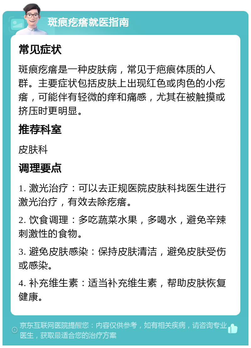 斑痕疙瘩就医指南 常见症状 斑痕疙瘩是一种皮肤病，常见于疤痕体质的人群。主要症状包括皮肤上出现红色或肉色的小疙瘩，可能伴有轻微的痒和痛感，尤其在被触摸或挤压时更明显。 推荐科室 皮肤科 调理要点 1. 激光治疗：可以去正规医院皮肤科找医生进行激光治疗，有效去除疙瘩。 2. 饮食调理：多吃蔬菜水果，多喝水，避免辛辣刺激性的食物。 3. 避免皮肤感染：保持皮肤清洁，避免皮肤受伤或感染。 4. 补充维生素：适当补充维生素，帮助皮肤恢复健康。