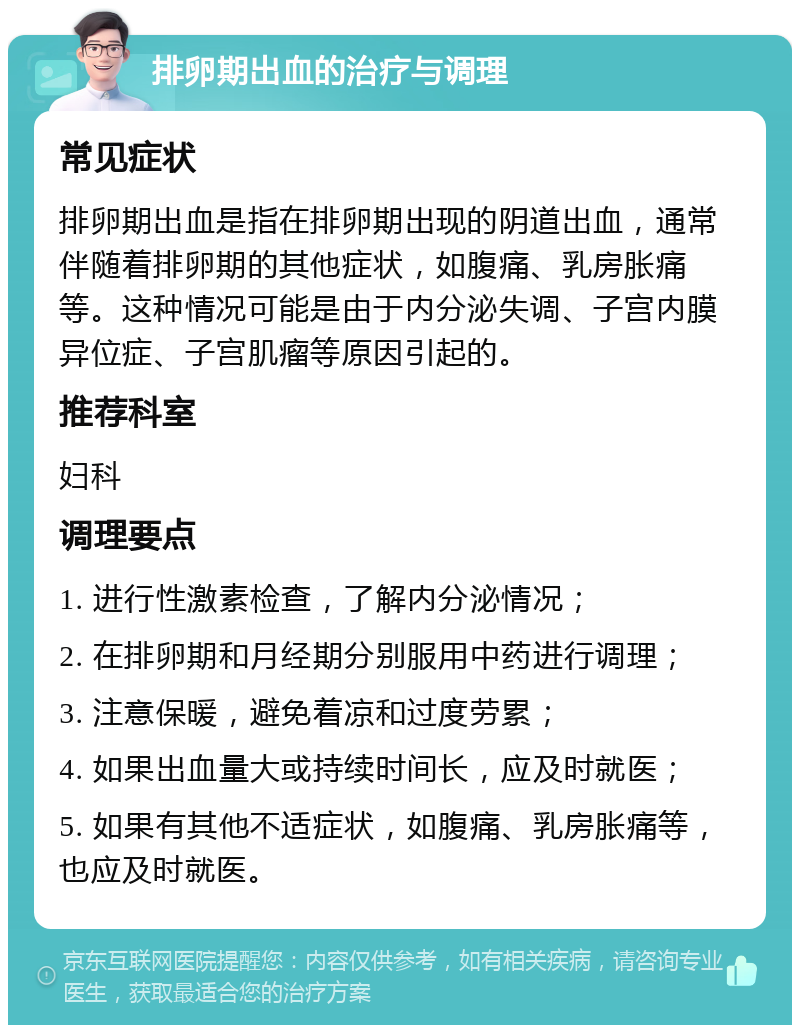 排卵期出血的治疗与调理 常见症状 排卵期出血是指在排卵期出现的阴道出血，通常伴随着排卵期的其他症状，如腹痛、乳房胀痛等。这种情况可能是由于内分泌失调、子宫内膜异位症、子宫肌瘤等原因引起的。 推荐科室 妇科 调理要点 1. 进行性激素检查，了解内分泌情况； 2. 在排卵期和月经期分别服用中药进行调理； 3. 注意保暖，避免着凉和过度劳累； 4. 如果出血量大或持续时间长，应及时就医； 5. 如果有其他不适症状，如腹痛、乳房胀痛等，也应及时就医。