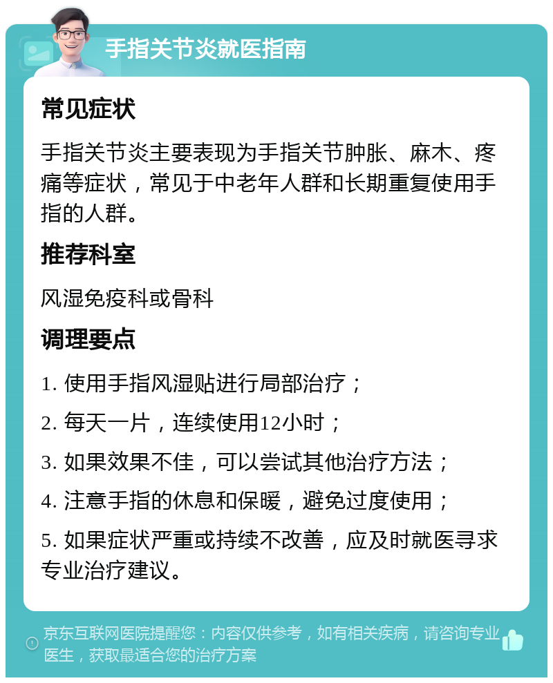 手指关节炎就医指南 常见症状 手指关节炎主要表现为手指关节肿胀、麻木、疼痛等症状，常见于中老年人群和长期重复使用手指的人群。 推荐科室 风湿免疫科或骨科 调理要点 1. 使用手指风湿贴进行局部治疗； 2. 每天一片，连续使用12小时； 3. 如果效果不佳，可以尝试其他治疗方法； 4. 注意手指的休息和保暖，避免过度使用； 5. 如果症状严重或持续不改善，应及时就医寻求专业治疗建议。