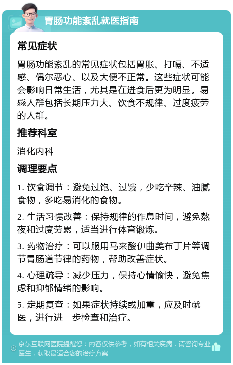 胃肠功能紊乱就医指南 常见症状 胃肠功能紊乱的常见症状包括胃胀、打嗝、不适感、偶尔恶心、以及大便不正常。这些症状可能会影响日常生活，尤其是在进食后更为明显。易感人群包括长期压力大、饮食不规律、过度疲劳的人群。 推荐科室 消化内科 调理要点 1. 饮食调节：避免过饱、过饿，少吃辛辣、油腻食物，多吃易消化的食物。 2. 生活习惯改善：保持规律的作息时间，避免熬夜和过度劳累，适当进行体育锻炼。 3. 药物治疗：可以服用马来酸伊曲美布丁片等调节胃肠道节律的药物，帮助改善症状。 4. 心理疏导：减少压力，保持心情愉快，避免焦虑和抑郁情绪的影响。 5. 定期复查：如果症状持续或加重，应及时就医，进行进一步检查和治疗。