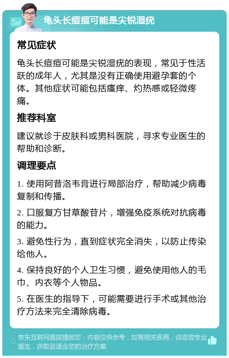 龟头长痘痘可能是尖锐湿疣 常见症状 龟头长痘痘可能是尖锐湿疣的表现，常见于性活跃的成年人，尤其是没有正确使用避孕套的个体。其他症状可能包括瘙痒、灼热感或轻微疼痛。 推荐科室 建议就诊于皮肤科或男科医院，寻求专业医生的帮助和诊断。 调理要点 1. 使用阿昔洛韦膏进行局部治疗，帮助减少病毒复制和传播。 2. 口服复方甘草酸苷片，增强免疫系统对抗病毒的能力。 3. 避免性行为，直到症状完全消失，以防止传染给他人。 4. 保持良好的个人卫生习惯，避免使用他人的毛巾、内衣等个人物品。 5. 在医生的指导下，可能需要进行手术或其他治疗方法来完全清除病毒。