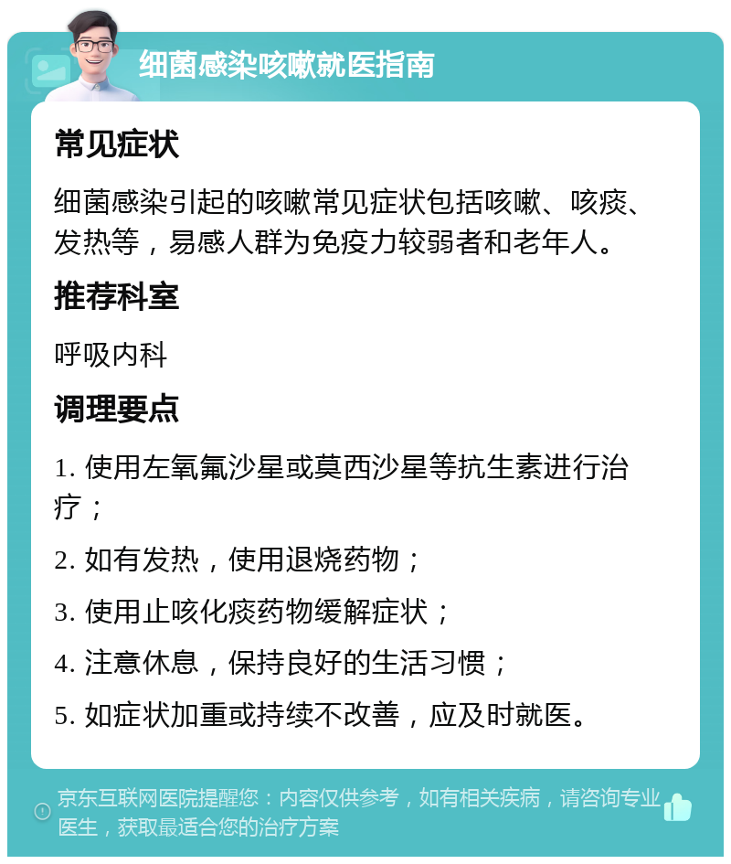 细菌感染咳嗽就医指南 常见症状 细菌感染引起的咳嗽常见症状包括咳嗽、咳痰、发热等，易感人群为免疫力较弱者和老年人。 推荐科室 呼吸内科 调理要点 1. 使用左氧氟沙星或莫西沙星等抗生素进行治疗； 2. 如有发热，使用退烧药物； 3. 使用止咳化痰药物缓解症状； 4. 注意休息，保持良好的生活习惯； 5. 如症状加重或持续不改善，应及时就医。