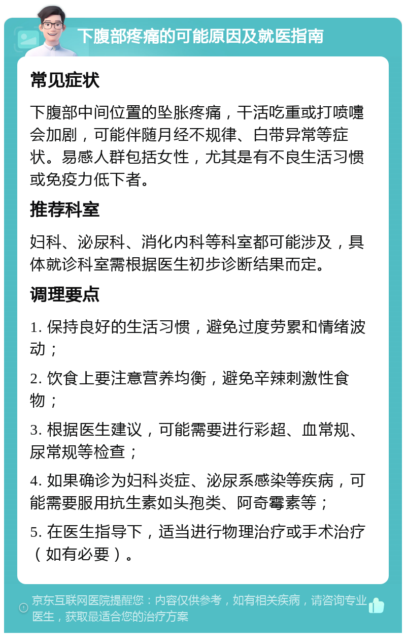 下腹部疼痛的可能原因及就医指南 常见症状 下腹部中间位置的坠胀疼痛，干活吃重或打喷嚏会加剧，可能伴随月经不规律、白带异常等症状。易感人群包括女性，尤其是有不良生活习惯或免疫力低下者。 推荐科室 妇科、泌尿科、消化内科等科室都可能涉及，具体就诊科室需根据医生初步诊断结果而定。 调理要点 1. 保持良好的生活习惯，避免过度劳累和情绪波动； 2. 饮食上要注意营养均衡，避免辛辣刺激性食物； 3. 根据医生建议，可能需要进行彩超、血常规、尿常规等检查； 4. 如果确诊为妇科炎症、泌尿系感染等疾病，可能需要服用抗生素如头孢类、阿奇霉素等； 5. 在医生指导下，适当进行物理治疗或手术治疗（如有必要）。