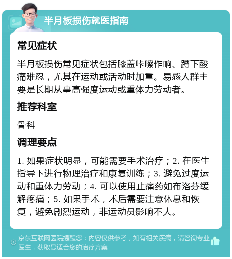 半月板损伤就医指南 常见症状 半月板损伤常见症状包括膝盖咔嚓作响、蹲下酸痛难忍，尤其在运动或活动时加重。易感人群主要是长期从事高强度运动或重体力劳动者。 推荐科室 骨科 调理要点 1. 如果症状明显，可能需要手术治疗；2. 在医生指导下进行物理治疗和康复训练；3. 避免过度运动和重体力劳动；4. 可以使用止痛药如布洛芬缓解疼痛；5. 如果手术，术后需要注意休息和恢复，避免剧烈运动，非运动员影响不大。