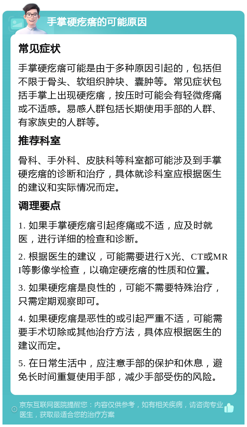 手掌硬疙瘩的可能原因 常见症状 手掌硬疙瘩可能是由于多种原因引起的，包括但不限于骨头、软组织肿块、囊肿等。常见症状包括手掌上出现硬疙瘩，按压时可能会有轻微疼痛或不适感。易感人群包括长期使用手部的人群、有家族史的人群等。 推荐科室 骨科、手外科、皮肤科等科室都可能涉及到手掌硬疙瘩的诊断和治疗，具体就诊科室应根据医生的建议和实际情况而定。 调理要点 1. 如果手掌硬疙瘩引起疼痛或不适，应及时就医，进行详细的检查和诊断。 2. 根据医生的建议，可能需要进行X光、CT或MRI等影像学检查，以确定硬疙瘩的性质和位置。 3. 如果硬疙瘩是良性的，可能不需要特殊治疗，只需定期观察即可。 4. 如果硬疙瘩是恶性的或引起严重不适，可能需要手术切除或其他治疗方法，具体应根据医生的建议而定。 5. 在日常生活中，应注意手部的保护和休息，避免长时间重复使用手部，减少手部受伤的风险。