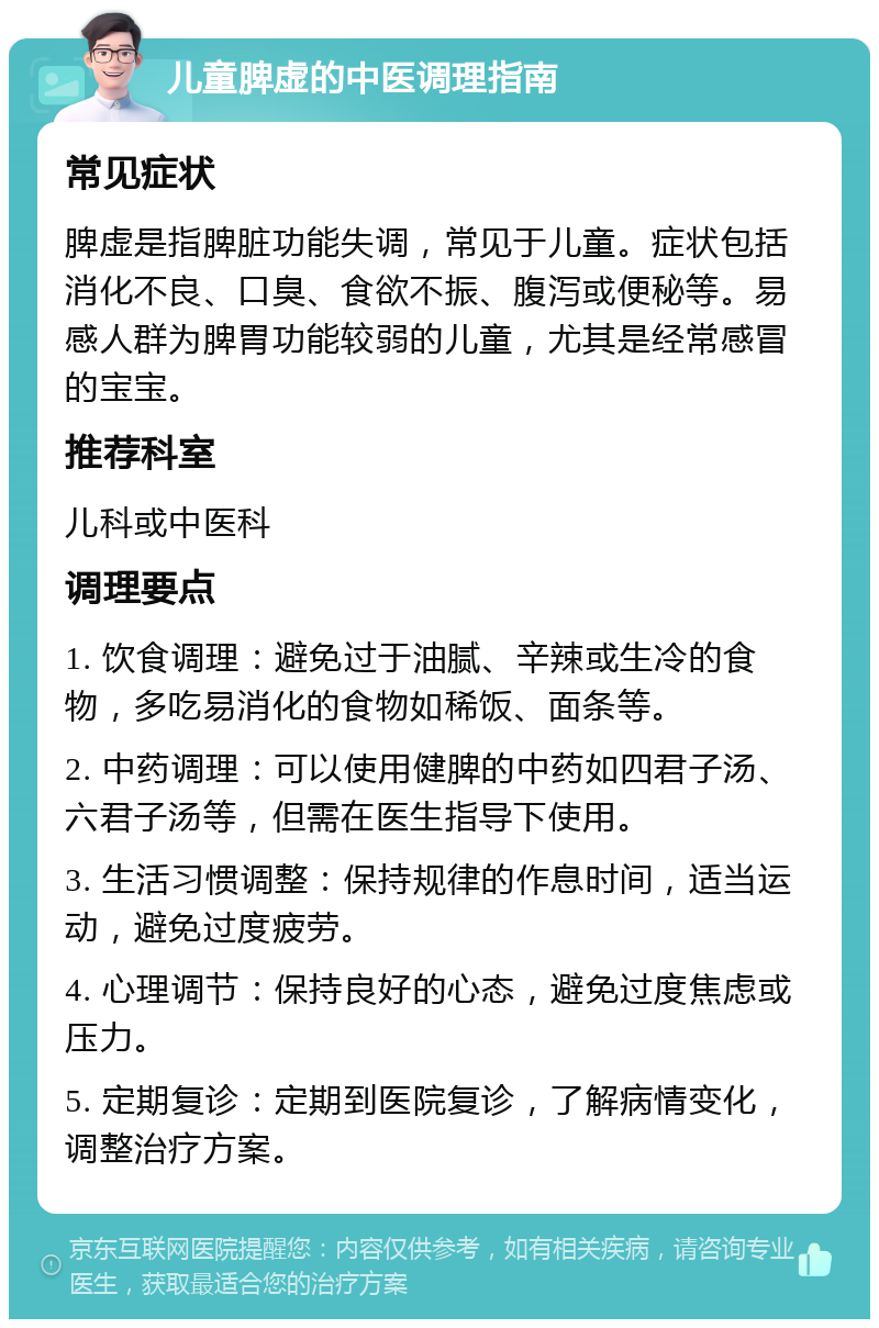 儿童脾虚的中医调理指南 常见症状 脾虚是指脾脏功能失调，常见于儿童。症状包括消化不良、口臭、食欲不振、腹泻或便秘等。易感人群为脾胃功能较弱的儿童，尤其是经常感冒的宝宝。 推荐科室 儿科或中医科 调理要点 1. 饮食调理：避免过于油腻、辛辣或生冷的食物，多吃易消化的食物如稀饭、面条等。 2. 中药调理：可以使用健脾的中药如四君子汤、六君子汤等，但需在医生指导下使用。 3. 生活习惯调整：保持规律的作息时间，适当运动，避免过度疲劳。 4. 心理调节：保持良好的心态，避免过度焦虑或压力。 5. 定期复诊：定期到医院复诊，了解病情变化，调整治疗方案。