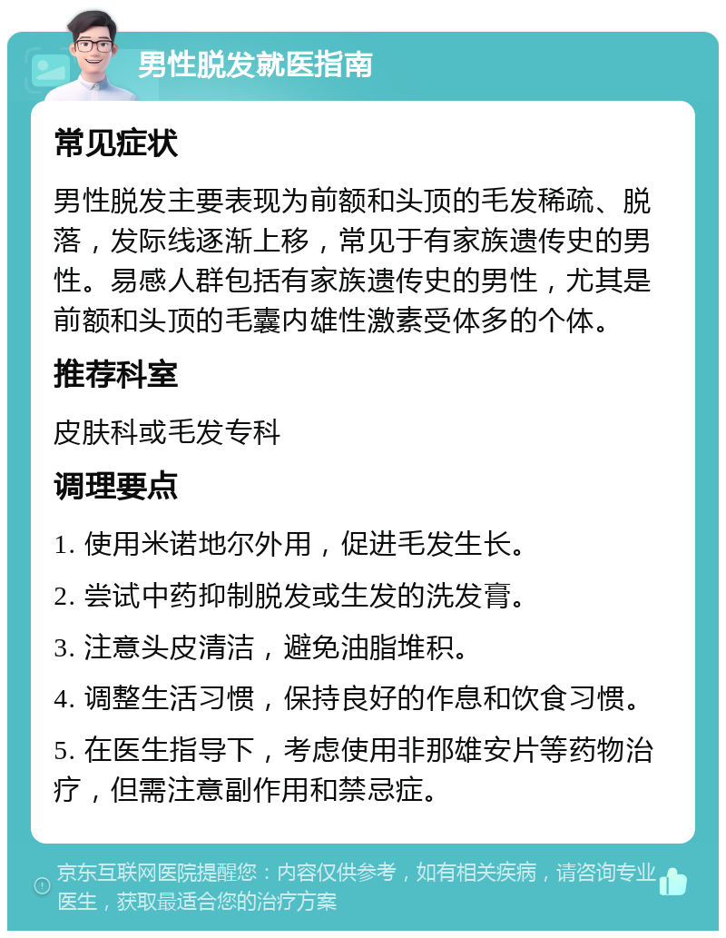 男性脱发就医指南 常见症状 男性脱发主要表现为前额和头顶的毛发稀疏、脱落，发际线逐渐上移，常见于有家族遗传史的男性。易感人群包括有家族遗传史的男性，尤其是前额和头顶的毛囊内雄性激素受体多的个体。 推荐科室 皮肤科或毛发专科 调理要点 1. 使用米诺地尔外用，促进毛发生长。 2. 尝试中药抑制脱发或生发的洗发膏。 3. 注意头皮清洁，避免油脂堆积。 4. 调整生活习惯，保持良好的作息和饮食习惯。 5. 在医生指导下，考虑使用非那雄安片等药物治疗，但需注意副作用和禁忌症。