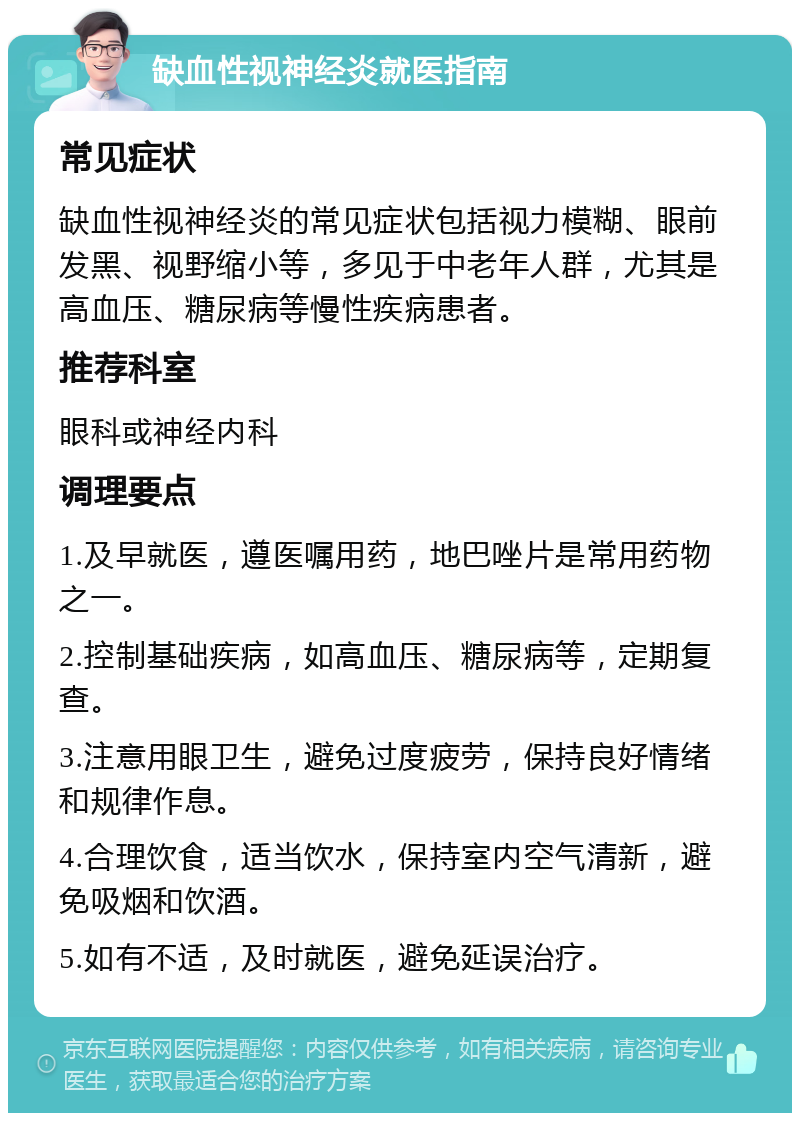 缺血性视神经炎就医指南 常见症状 缺血性视神经炎的常见症状包括视力模糊、眼前发黑、视野缩小等，多见于中老年人群，尤其是高血压、糖尿病等慢性疾病患者。 推荐科室 眼科或神经内科 调理要点 1.及早就医，遵医嘱用药，地巴唑片是常用药物之一。 2.控制基础疾病，如高血压、糖尿病等，定期复查。 3.注意用眼卫生，避免过度疲劳，保持良好情绪和规律作息。 4.合理饮食，适当饮水，保持室内空气清新，避免吸烟和饮酒。 5.如有不适，及时就医，避免延误治疗。