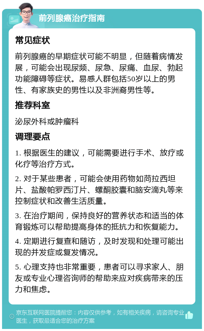 前列腺癌治疗指南 常见症状 前列腺癌的早期症状可能不明显，但随着病情发展，可能会出现尿频、尿急、尿痛、血尿、勃起功能障碍等症状。易感人群包括50岁以上的男性、有家族史的男性以及非洲裔男性等。 推荐科室 泌尿外科或肿瘤科 调理要点 1. 根据医生的建议，可能需要进行手术、放疗或化疗等治疗方式。 2. 对于某些患者，可能会使用药物如苘拉西坦片、盐酸帕罗西汀片、螺酮胶囊和脑安滴丸等来控制症状和改善生活质量。 3. 在治疗期间，保持良好的营养状态和适当的体育锻炼可以帮助提高身体的抵抗力和恢复能力。 4. 定期进行复查和随访，及时发现和处理可能出现的并发症或复发情况。 5. 心理支持也非常重要，患者可以寻求家人、朋友或专业心理咨询师的帮助来应对疾病带来的压力和焦虑。