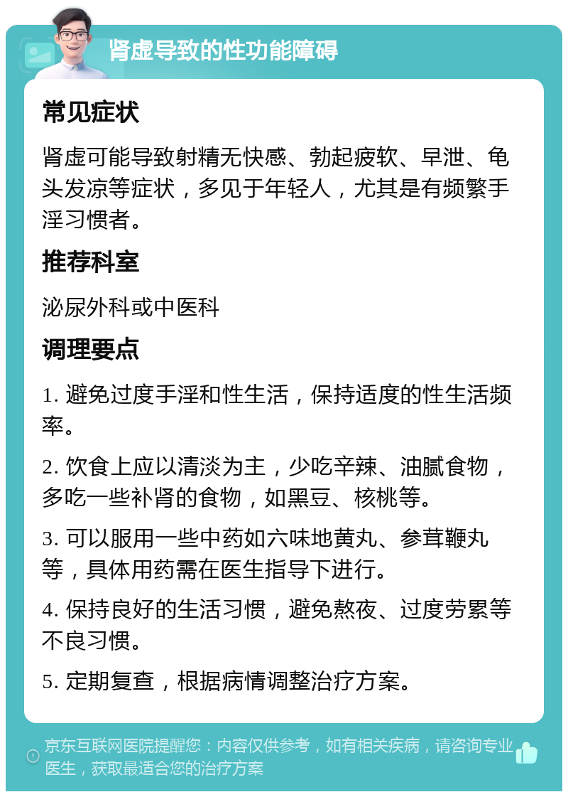 肾虚导致的性功能障碍 常见症状 肾虚可能导致射精无快感、勃起疲软、早泄、龟头发凉等症状，多见于年轻人，尤其是有频繁手淫习惯者。 推荐科室 泌尿外科或中医科 调理要点 1. 避免过度手淫和性生活，保持适度的性生活频率。 2. 饮食上应以清淡为主，少吃辛辣、油腻食物，多吃一些补肾的食物，如黑豆、核桃等。 3. 可以服用一些中药如六味地黄丸、参茸鞭丸等，具体用药需在医生指导下进行。 4. 保持良好的生活习惯，避免熬夜、过度劳累等不良习惯。 5. 定期复查，根据病情调整治疗方案。