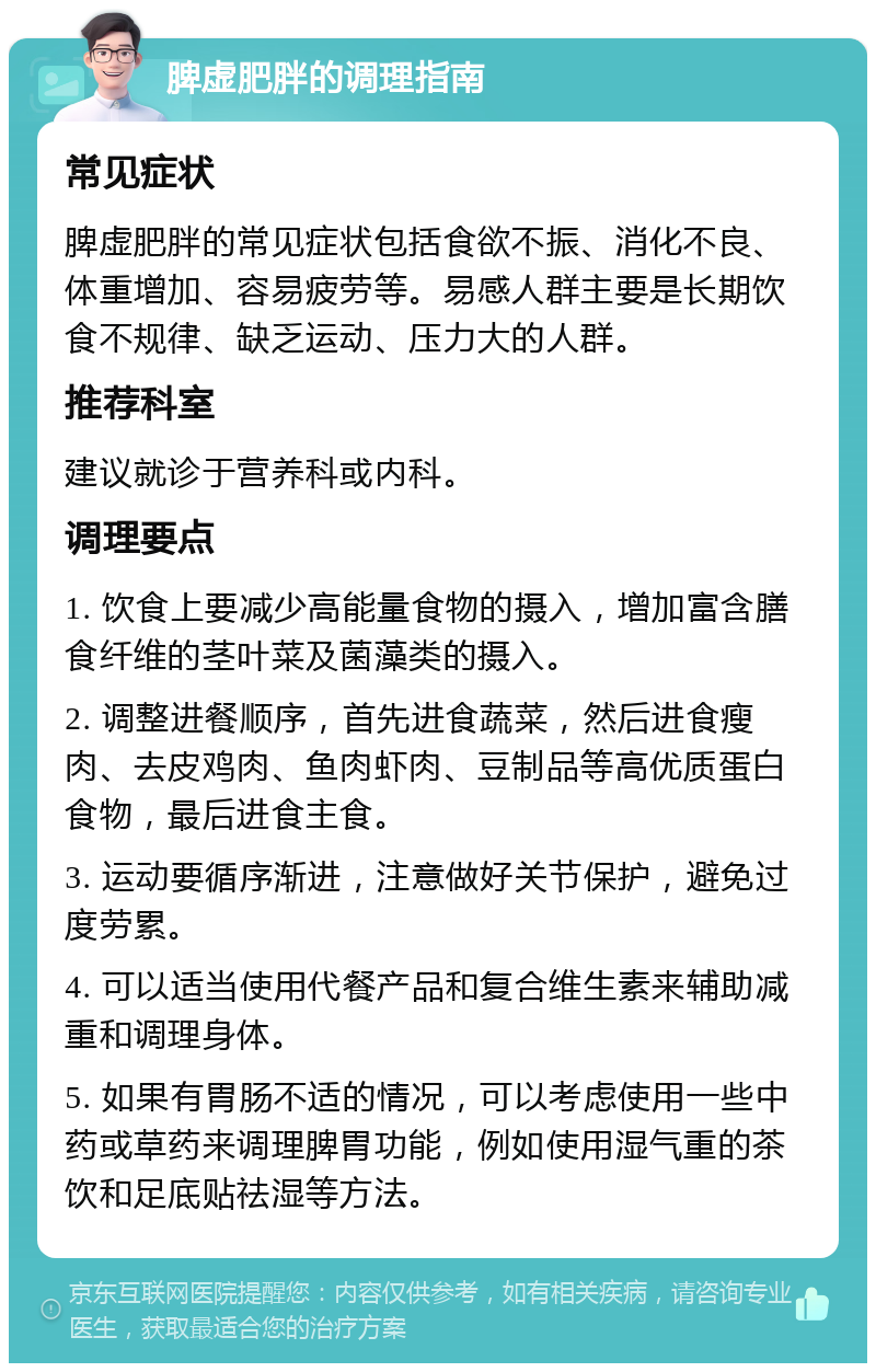 脾虚肥胖的调理指南 常见症状 脾虚肥胖的常见症状包括食欲不振、消化不良、体重增加、容易疲劳等。易感人群主要是长期饮食不规律、缺乏运动、压力大的人群。 推荐科室 建议就诊于营养科或内科。 调理要点 1. 饮食上要减少高能量食物的摄入，增加富含膳食纤维的茎叶菜及菌藻类的摄入。 2. 调整进餐顺序，首先进食蔬菜，然后进食瘦肉、去皮鸡肉、鱼肉虾肉、豆制品等高优质蛋白食物，最后进食主食。 3. 运动要循序渐进，注意做好关节保护，避免过度劳累。 4. 可以适当使用代餐产品和复合维生素来辅助减重和调理身体。 5. 如果有胃肠不适的情况，可以考虑使用一些中药或草药来调理脾胃功能，例如使用湿气重的茶饮和足底贴祛湿等方法。