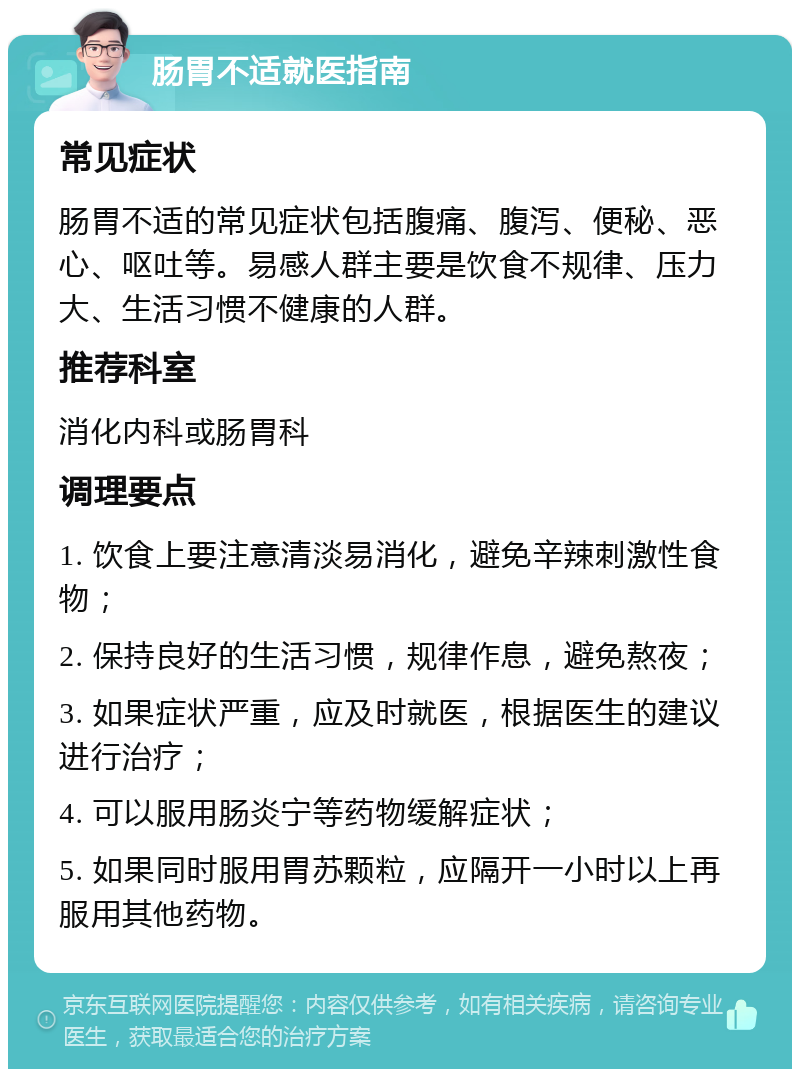 肠胃不适就医指南 常见症状 肠胃不适的常见症状包括腹痛、腹泻、便秘、恶心、呕吐等。易感人群主要是饮食不规律、压力大、生活习惯不健康的人群。 推荐科室 消化内科或肠胃科 调理要点 1. 饮食上要注意清淡易消化，避免辛辣刺激性食物； 2. 保持良好的生活习惯，规律作息，避免熬夜； 3. 如果症状严重，应及时就医，根据医生的建议进行治疗； 4. 可以服用肠炎宁等药物缓解症状； 5. 如果同时服用胃苏颗粒，应隔开一小时以上再服用其他药物。