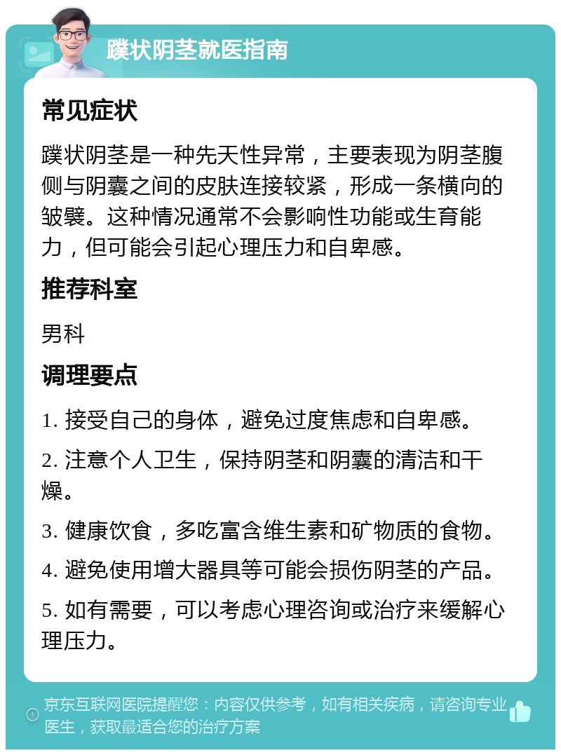 蹼状阴茎就医指南 常见症状 蹼状阴茎是一种先天性异常，主要表现为阴茎腹侧与阴囊之间的皮肤连接较紧，形成一条横向的皱襞。这种情况通常不会影响性功能或生育能力，但可能会引起心理压力和自卑感。 推荐科室 男科 调理要点 1. 接受自己的身体，避免过度焦虑和自卑感。 2. 注意个人卫生，保持阴茎和阴囊的清洁和干燥。 3. 健康饮食，多吃富含维生素和矿物质的食物。 4. 避免使用增大器具等可能会损伤阴茎的产品。 5. 如有需要，可以考虑心理咨询或治疗来缓解心理压力。