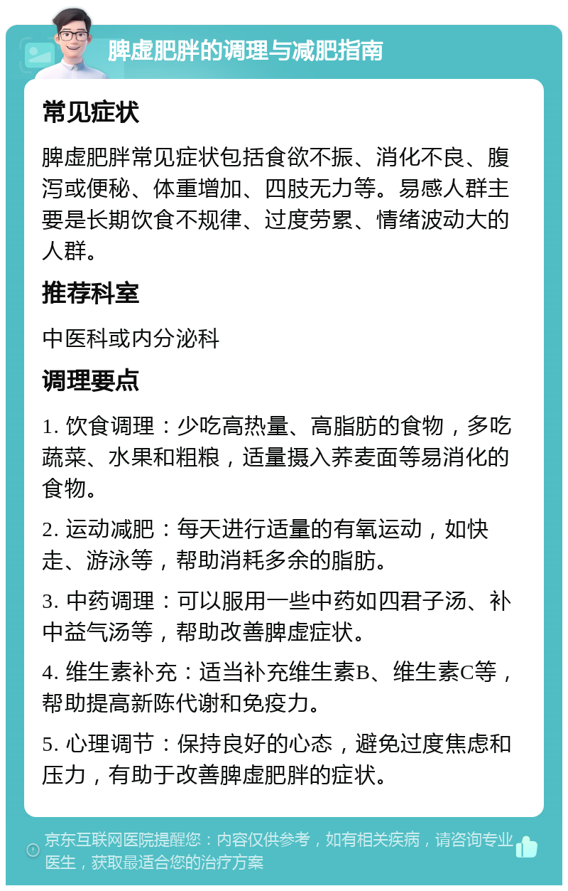 脾虚肥胖的调理与减肥指南 常见症状 脾虚肥胖常见症状包括食欲不振、消化不良、腹泻或便秘、体重增加、四肢无力等。易感人群主要是长期饮食不规律、过度劳累、情绪波动大的人群。 推荐科室 中医科或内分泌科 调理要点 1. 饮食调理：少吃高热量、高脂肪的食物，多吃蔬菜、水果和粗粮，适量摄入荞麦面等易消化的食物。 2. 运动减肥：每天进行适量的有氧运动，如快走、游泳等，帮助消耗多余的脂肪。 3. 中药调理：可以服用一些中药如四君子汤、补中益气汤等，帮助改善脾虚症状。 4. 维生素补充：适当补充维生素B、维生素C等，帮助提高新陈代谢和免疫力。 5. 心理调节：保持良好的心态，避免过度焦虑和压力，有助于改善脾虚肥胖的症状。