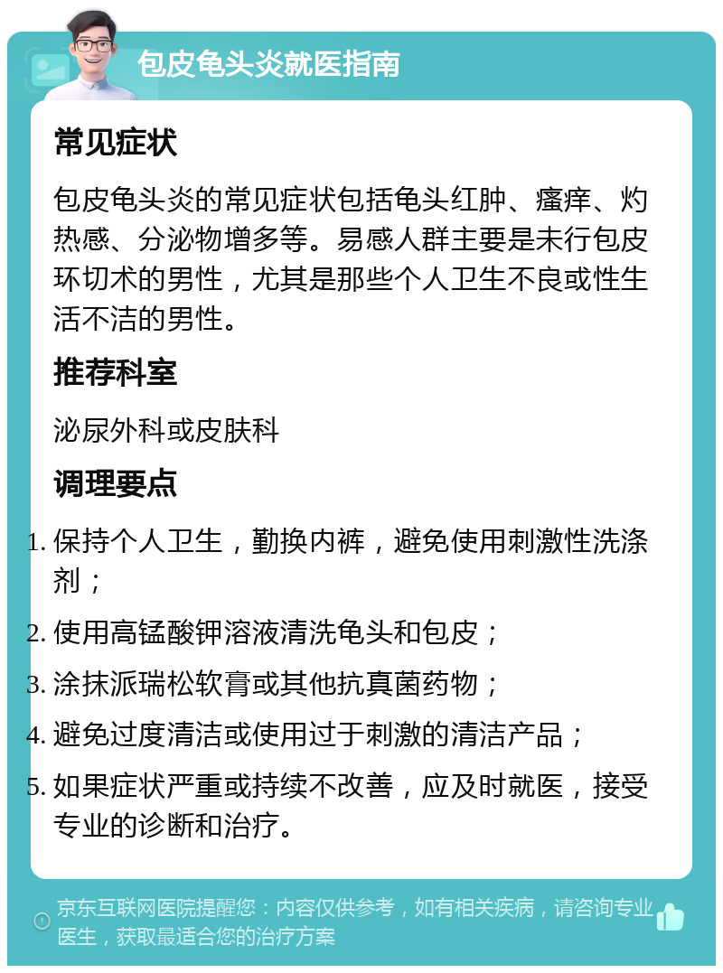 包皮龟头炎就医指南 常见症状 包皮龟头炎的常见症状包括龟头红肿、瘙痒、灼热感、分泌物增多等。易感人群主要是未行包皮环切术的男性，尤其是那些个人卫生不良或性生活不洁的男性。 推荐科室 泌尿外科或皮肤科 调理要点 保持个人卫生，勤换内裤，避免使用刺激性洗涤剂； 使用高锰酸钾溶液清洗龟头和包皮； 涂抹派瑞松软膏或其他抗真菌药物； 避免过度清洁或使用过于刺激的清洁产品； 如果症状严重或持续不改善，应及时就医，接受专业的诊断和治疗。