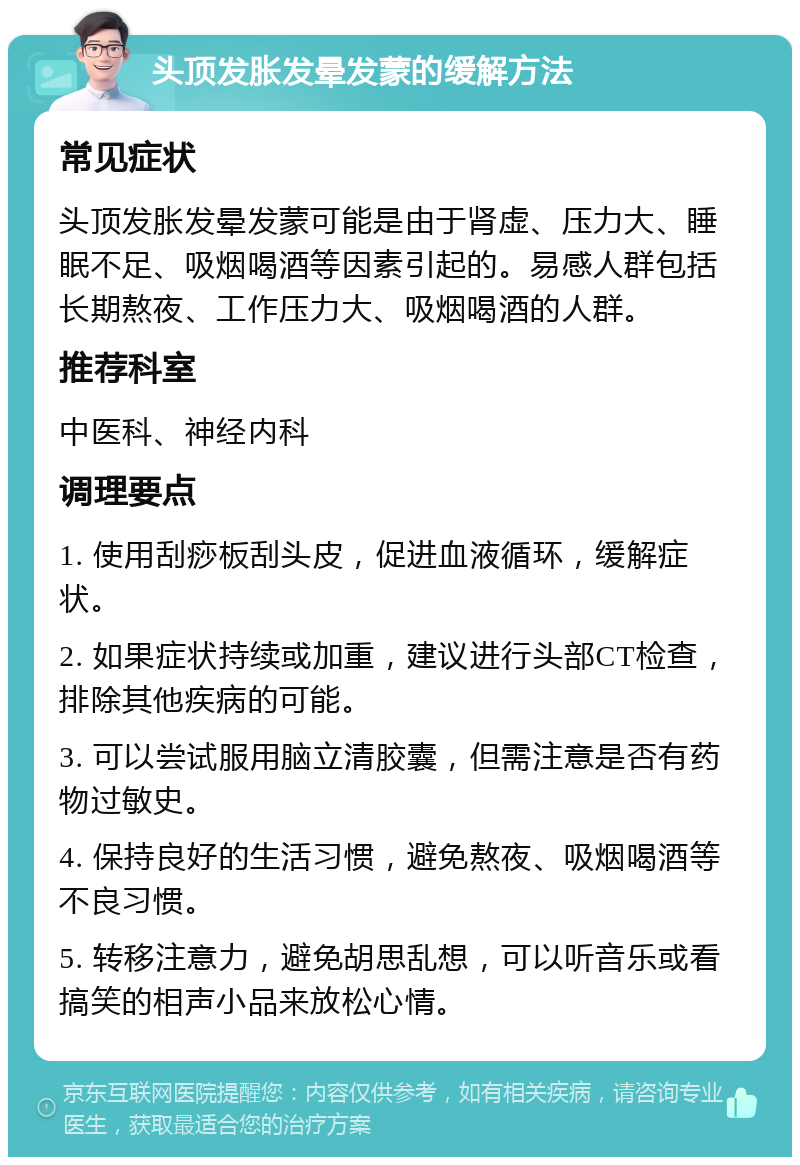 头顶发胀发晕发蒙的缓解方法 常见症状 头顶发胀发晕发蒙可能是由于肾虚、压力大、睡眠不足、吸烟喝酒等因素引起的。易感人群包括长期熬夜、工作压力大、吸烟喝酒的人群。 推荐科室 中医科、神经内科 调理要点 1. 使用刮痧板刮头皮，促进血液循环，缓解症状。 2. 如果症状持续或加重，建议进行头部CT检查，排除其他疾病的可能。 3. 可以尝试服用脑立清胶囊，但需注意是否有药物过敏史。 4. 保持良好的生活习惯，避免熬夜、吸烟喝酒等不良习惯。 5. 转移注意力，避免胡思乱想，可以听音乐或看搞笑的相声小品来放松心情。