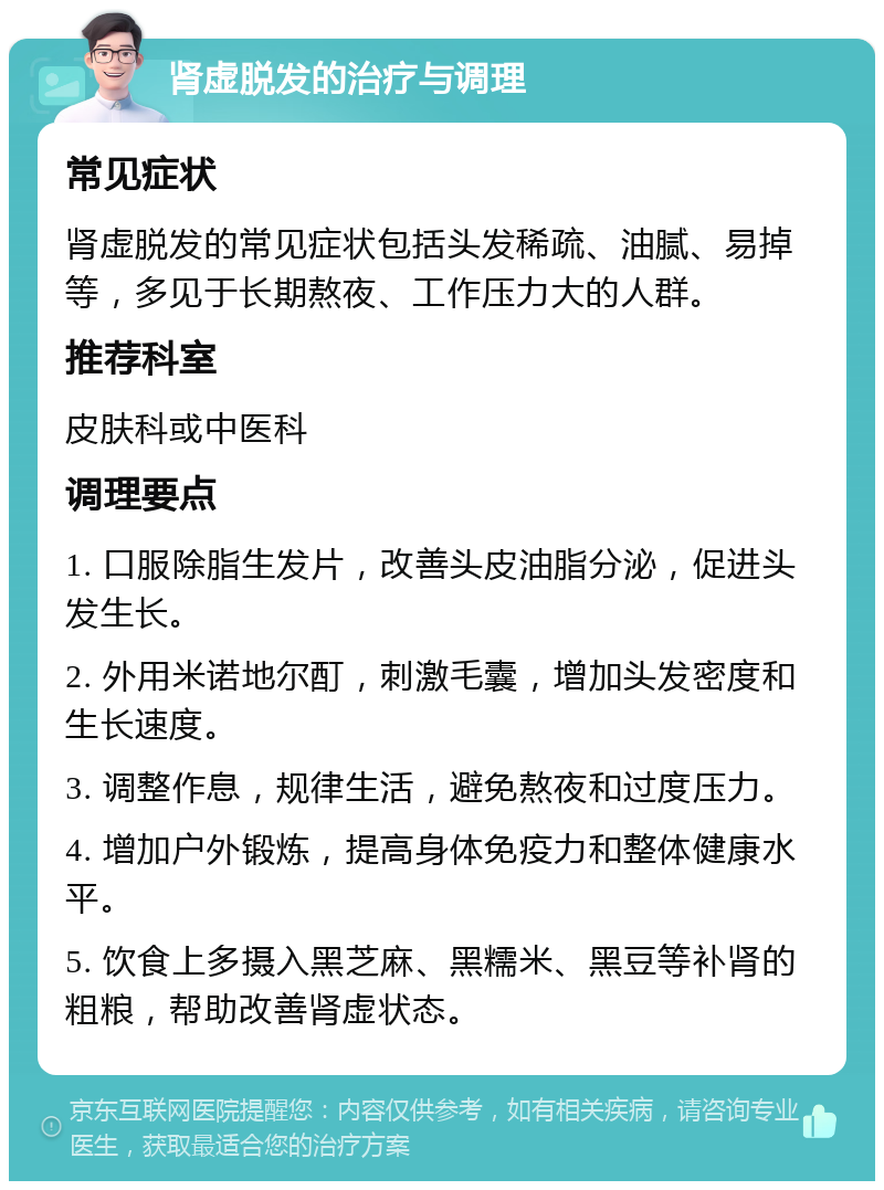 肾虚脱发的治疗与调理 常见症状 肾虚脱发的常见症状包括头发稀疏、油腻、易掉等，多见于长期熬夜、工作压力大的人群。 推荐科室 皮肤科或中医科 调理要点 1. 口服除脂生发片，改善头皮油脂分泌，促进头发生长。 2. 外用米诺地尔酊，刺激毛囊，增加头发密度和生长速度。 3. 调整作息，规律生活，避免熬夜和过度压力。 4. 增加户外锻炼，提高身体免疫力和整体健康水平。 5. 饮食上多摄入黑芝麻、黑糯米、黑豆等补肾的粗粮，帮助改善肾虚状态。