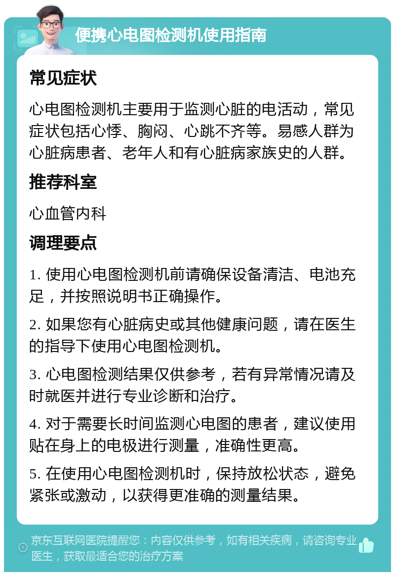 便携心电图检测机使用指南 常见症状 心电图检测机主要用于监测心脏的电活动，常见症状包括心悸、胸闷、心跳不齐等。易感人群为心脏病患者、老年人和有心脏病家族史的人群。 推荐科室 心血管内科 调理要点 1. 使用心电图检测机前请确保设备清洁、电池充足，并按照说明书正确操作。 2. 如果您有心脏病史或其他健康问题，请在医生的指导下使用心电图检测机。 3. 心电图检测结果仅供参考，若有异常情况请及时就医并进行专业诊断和治疗。 4. 对于需要长时间监测心电图的患者，建议使用贴在身上的电极进行测量，准确性更高。 5. 在使用心电图检测机时，保持放松状态，避免紧张或激动，以获得更准确的测量结果。