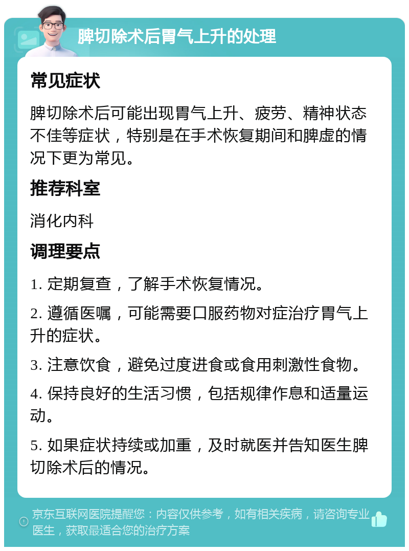 脾切除术后胃气上升的处理 常见症状 脾切除术后可能出现胃气上升、疲劳、精神状态不佳等症状，特别是在手术恢复期间和脾虚的情况下更为常见。 推荐科室 消化内科 调理要点 1. 定期复查，了解手术恢复情况。 2. 遵循医嘱，可能需要口服药物对症治疗胃气上升的症状。 3. 注意饮食，避免过度进食或食用刺激性食物。 4. 保持良好的生活习惯，包括规律作息和适量运动。 5. 如果症状持续或加重，及时就医并告知医生脾切除术后的情况。