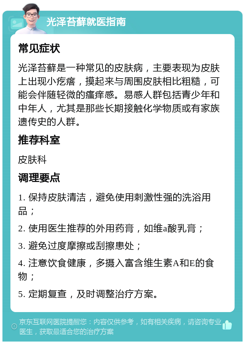 光泽苔藓就医指南 常见症状 光泽苔藓是一种常见的皮肤病，主要表现为皮肤上出现小疙瘩，摸起来与周围皮肤相比粗糙，可能会伴随轻微的瘙痒感。易感人群包括青少年和中年人，尤其是那些长期接触化学物质或有家族遗传史的人群。 推荐科室 皮肤科 调理要点 1. 保持皮肤清洁，避免使用刺激性强的洗浴用品； 2. 使用医生推荐的外用药膏，如维a酸乳膏； 3. 避免过度摩擦或刮擦患处； 4. 注意饮食健康，多摄入富含维生素A和E的食物； 5. 定期复查，及时调整治疗方案。