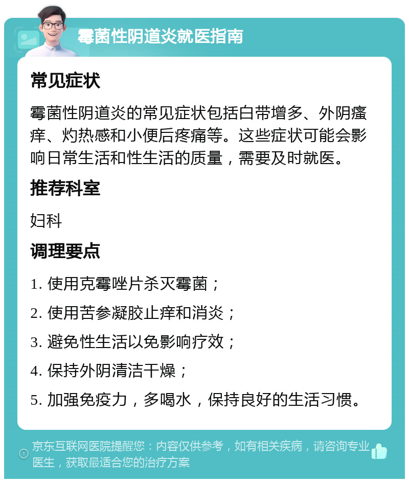 霉菌性阴道炎就医指南 常见症状 霉菌性阴道炎的常见症状包括白带增多、外阴瘙痒、灼热感和小便后疼痛等。这些症状可能会影响日常生活和性生活的质量，需要及时就医。 推荐科室 妇科 调理要点 1. 使用克霉唑片杀灭霉菌； 2. 使用苦参凝胶止痒和消炎； 3. 避免性生活以免影响疗效； 4. 保持外阴清洁干燥； 5. 加强免疫力，多喝水，保持良好的生活习惯。