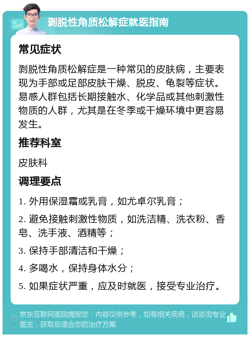 剥脱性角质松解症就医指南 常见症状 剥脱性角质松解症是一种常见的皮肤病，主要表现为手部或足部皮肤干燥、脱皮、龟裂等症状。易感人群包括长期接触水、化学品或其他刺激性物质的人群，尤其是在冬季或干燥环境中更容易发生。 推荐科室 皮肤科 调理要点 1. 外用保湿霜或乳膏，如尤卓尔乳膏； 2. 避免接触刺激性物质，如洗洁精、洗衣粉、香皂、洗手液、酒精等； 3. 保持手部清洁和干燥； 4. 多喝水，保持身体水分； 5. 如果症状严重，应及时就医，接受专业治疗。