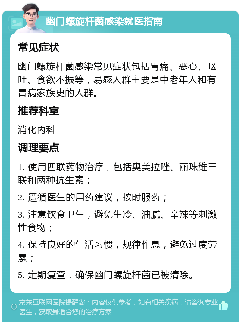 幽门螺旋杆菌感染就医指南 常见症状 幽门螺旋杆菌感染常见症状包括胃痛、恶心、呕吐、食欲不振等，易感人群主要是中老年人和有胃病家族史的人群。 推荐科室 消化内科 调理要点 1. 使用四联药物治疗，包括奥美拉唑、丽珠维三联和两种抗生素； 2. 遵循医生的用药建议，按时服药； 3. 注意饮食卫生，避免生冷、油腻、辛辣等刺激性食物； 4. 保持良好的生活习惯，规律作息，避免过度劳累； 5. 定期复查，确保幽门螺旋杆菌已被清除。