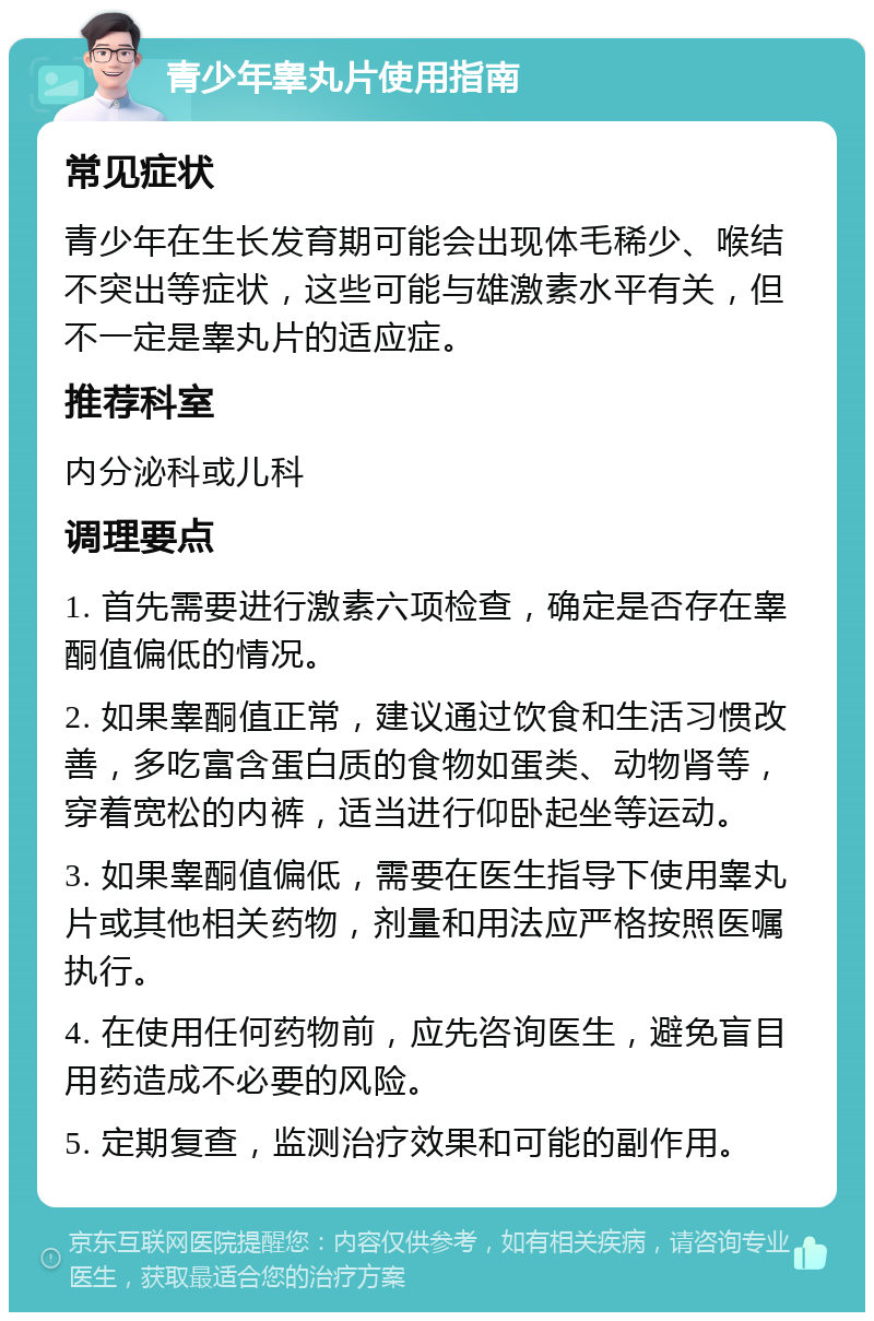 青少年睾丸片使用指南 常见症状 青少年在生长发育期可能会出现体毛稀少、喉结不突出等症状，这些可能与雄激素水平有关，但不一定是睾丸片的适应症。 推荐科室 内分泌科或儿科 调理要点 1. 首先需要进行激素六项检查，确定是否存在睾酮值偏低的情况。 2. 如果睾酮值正常，建议通过饮食和生活习惯改善，多吃富含蛋白质的食物如蛋类、动物肾等，穿着宽松的内裤，适当进行仰卧起坐等运动。 3. 如果睾酮值偏低，需要在医生指导下使用睾丸片或其他相关药物，剂量和用法应严格按照医嘱执行。 4. 在使用任何药物前，应先咨询医生，避免盲目用药造成不必要的风险。 5. 定期复查，监测治疗效果和可能的副作用。