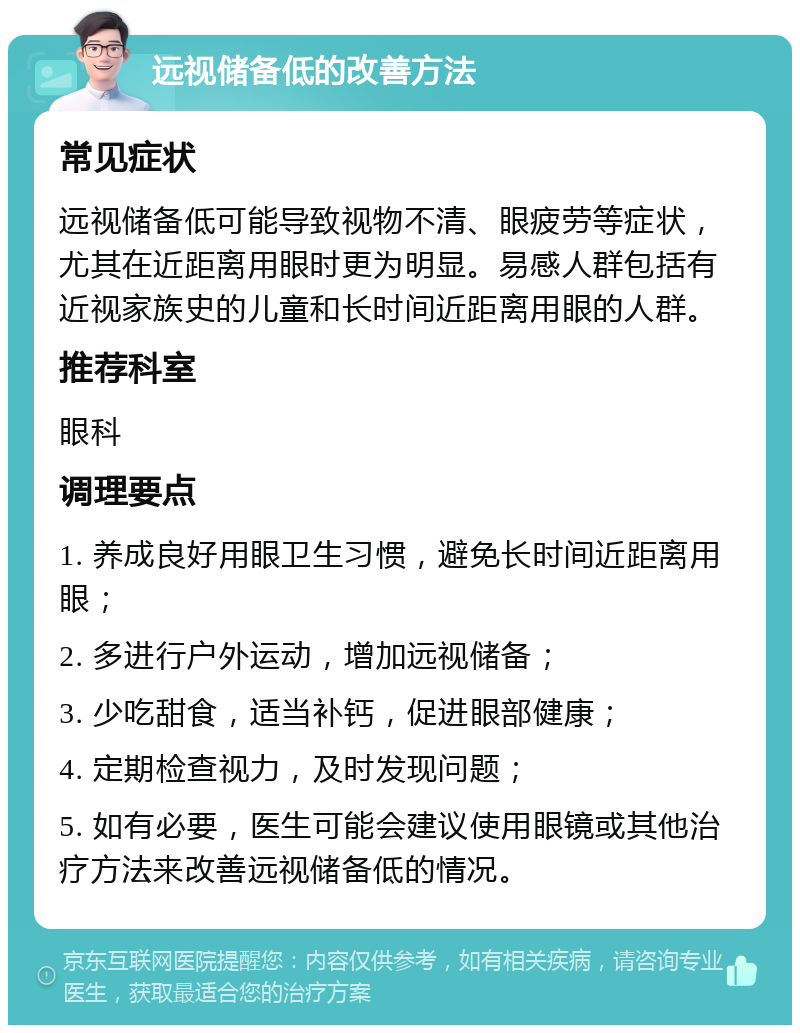 远视储备低的改善方法 常见症状 远视储备低可能导致视物不清、眼疲劳等症状，尤其在近距离用眼时更为明显。易感人群包括有近视家族史的儿童和长时间近距离用眼的人群。 推荐科室 眼科 调理要点 1. 养成良好用眼卫生习惯，避免长时间近距离用眼； 2. 多进行户外运动，增加远视储备； 3. 少吃甜食，适当补钙，促进眼部健康； 4. 定期检查视力，及时发现问题； 5. 如有必要，医生可能会建议使用眼镜或其他治疗方法来改善远视储备低的情况。