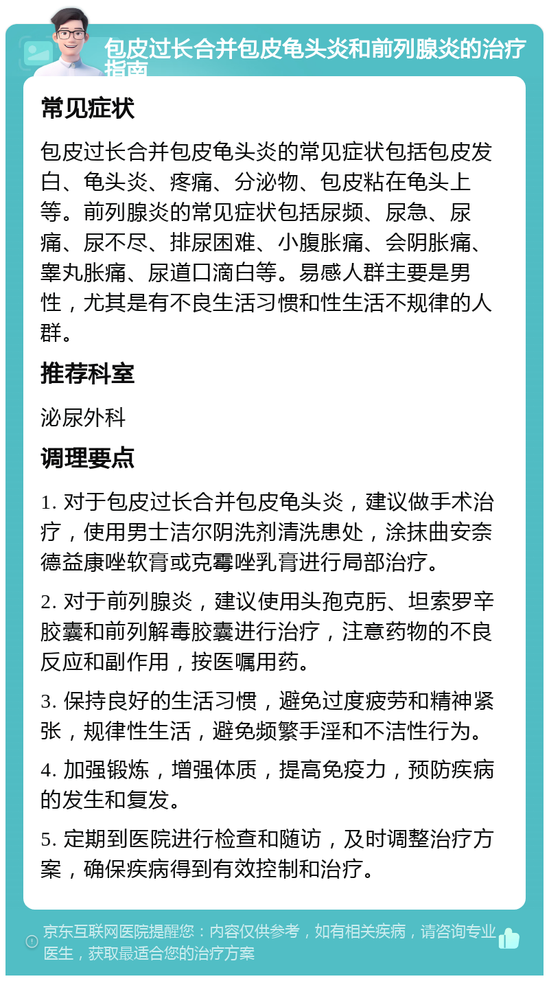 包皮过长合并包皮龟头炎和前列腺炎的治疗指南 常见症状 包皮过长合并包皮龟头炎的常见症状包括包皮发白、龟头炎、疼痛、分泌物、包皮粘在龟头上等。前列腺炎的常见症状包括尿频、尿急、尿痛、尿不尽、排尿困难、小腹胀痛、会阴胀痛、睾丸胀痛、尿道口滴白等。易感人群主要是男性，尤其是有不良生活习惯和性生活不规律的人群。 推荐科室 泌尿外科 调理要点 1. 对于包皮过长合并包皮龟头炎，建议做手术治疗，使用男士洁尔阴洗剂清洗患处，涂抹曲安奈德益康唑软膏或克霉唑乳膏进行局部治疗。 2. 对于前列腺炎，建议使用头孢克肟、坦索罗辛胶囊和前列解毒胶囊进行治疗，注意药物的不良反应和副作用，按医嘱用药。 3. 保持良好的生活习惯，避免过度疲劳和精神紧张，规律性生活，避免频繁手淫和不洁性行为。 4. 加强锻炼，增强体质，提高免疫力，预防疾病的发生和复发。 5. 定期到医院进行检查和随访，及时调整治疗方案，确保疾病得到有效控制和治疗。