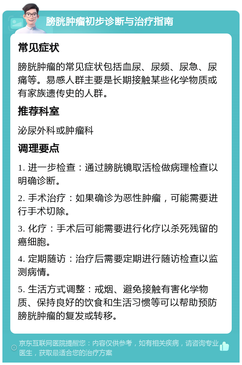 膀胱肿瘤初步诊断与治疗指南 常见症状 膀胱肿瘤的常见症状包括血尿、尿频、尿急、尿痛等。易感人群主要是长期接触某些化学物质或有家族遗传史的人群。 推荐科室 泌尿外科或肿瘤科 调理要点 1. 进一步检查：通过膀胱镜取活检做病理检查以明确诊断。 2. 手术治疗：如果确诊为恶性肿瘤，可能需要进行手术切除。 3. 化疗：手术后可能需要进行化疗以杀死残留的癌细胞。 4. 定期随访：治疗后需要定期进行随访检查以监测病情。 5. 生活方式调整：戒烟、避免接触有害化学物质、保持良好的饮食和生活习惯等可以帮助预防膀胱肿瘤的复发或转移。