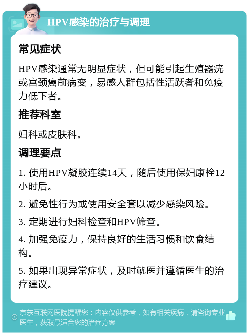 HPV感染的治疗与调理 常见症状 HPV感染通常无明显症状，但可能引起生殖器疣或宫颈癌前病变，易感人群包括性活跃者和免疫力低下者。 推荐科室 妇科或皮肤科。 调理要点 1. 使用HPV凝胶连续14天，随后使用保妇康栓12小时后。 2. 避免性行为或使用安全套以减少感染风险。 3. 定期进行妇科检查和HPV筛查。 4. 加强免疫力，保持良好的生活习惯和饮食结构。 5. 如果出现异常症状，及时就医并遵循医生的治疗建议。