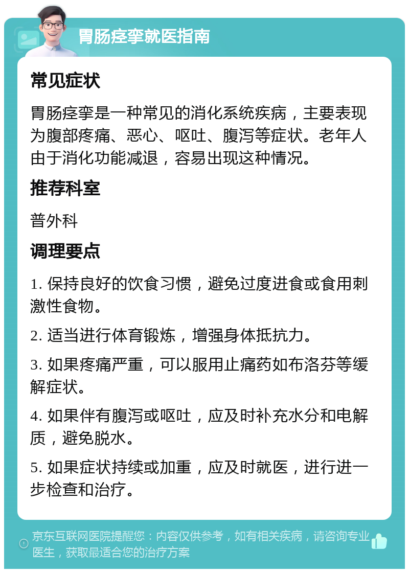 胃肠痉挛就医指南 常见症状 胃肠痉挛是一种常见的消化系统疾病，主要表现为腹部疼痛、恶心、呕吐、腹泻等症状。老年人由于消化功能减退，容易出现这种情况。 推荐科室 普外科 调理要点 1. 保持良好的饮食习惯，避免过度进食或食用刺激性食物。 2. 适当进行体育锻炼，增强身体抵抗力。 3. 如果疼痛严重，可以服用止痛药如布洛芬等缓解症状。 4. 如果伴有腹泻或呕吐，应及时补充水分和电解质，避免脱水。 5. 如果症状持续或加重，应及时就医，进行进一步检查和治疗。