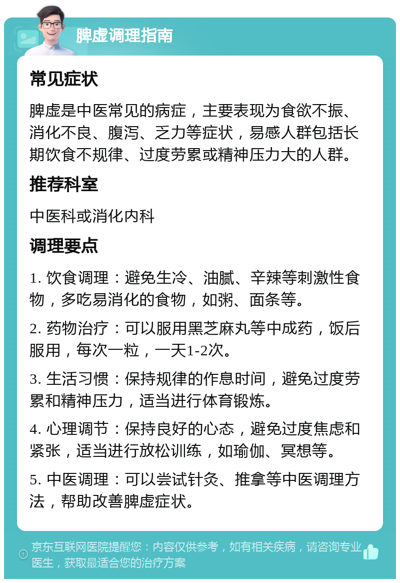 脾虚调理指南 常见症状 脾虚是中医常见的病症，主要表现为食欲不振、消化不良、腹泻、乏力等症状，易感人群包括长期饮食不规律、过度劳累或精神压力大的人群。 推荐科室 中医科或消化内科 调理要点 1. 饮食调理：避免生冷、油腻、辛辣等刺激性食物，多吃易消化的食物，如粥、面条等。 2. 药物治疗：可以服用黑芝麻丸等中成药，饭后服用，每次一粒，一天1-2次。 3. 生活习惯：保持规律的作息时间，避免过度劳累和精神压力，适当进行体育锻炼。 4. 心理调节：保持良好的心态，避免过度焦虑和紧张，适当进行放松训练，如瑜伽、冥想等。 5. 中医调理：可以尝试针灸、推拿等中医调理方法，帮助改善脾虚症状。