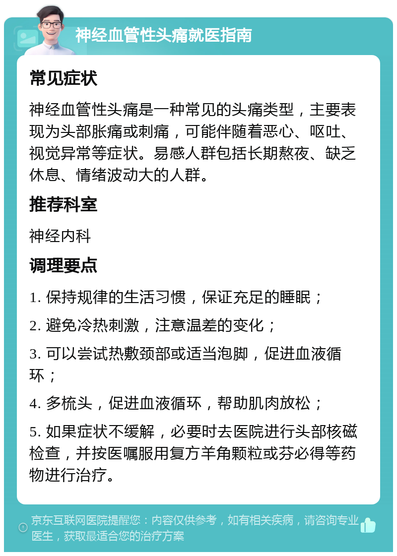 神经血管性头痛就医指南 常见症状 神经血管性头痛是一种常见的头痛类型，主要表现为头部胀痛或刺痛，可能伴随着恶心、呕吐、视觉异常等症状。易感人群包括长期熬夜、缺乏休息、情绪波动大的人群。 推荐科室 神经内科 调理要点 1. 保持规律的生活习惯，保证充足的睡眠； 2. 避免冷热刺激，注意温差的变化； 3. 可以尝试热敷颈部或适当泡脚，促进血液循环； 4. 多梳头，促进血液循环，帮助肌肉放松； 5. 如果症状不缓解，必要时去医院进行头部核磁检查，并按医嘱服用复方羊角颗粒或芬必得等药物进行治疗。