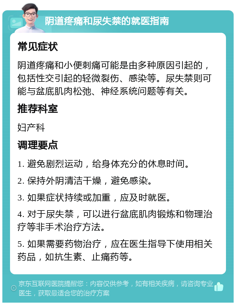 阴道疼痛和尿失禁的就医指南 常见症状 阴道疼痛和小便刺痛可能是由多种原因引起的，包括性交引起的轻微裂伤、感染等。尿失禁则可能与盆底肌肉松弛、神经系统问题等有关。 推荐科室 妇产科 调理要点 1. 避免剧烈运动，给身体充分的休息时间。 2. 保持外阴清洁干燥，避免感染。 3. 如果症状持续或加重，应及时就医。 4. 对于尿失禁，可以进行盆底肌肉锻炼和物理治疗等非手术治疗方法。 5. 如果需要药物治疗，应在医生指导下使用相关药品，如抗生素、止痛药等。